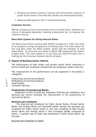  Bringing recruitment process, training and remuneration policies of
public sector banks in line with the private and international banks.
 Reducing GOI equity to 33% in nationalized banks.
Customer Service
RBI has introduced many new facilities such as Credit Cards, settlement of
claims of deceased depositors, banking ombudsman etc. to improve the
customer service.
Base Rate System for fixing Interest Rates
The Benchmark Prime Lending Rate (BPLR) introduced in 2003, fell short
of its purpose to bring transparency to lending rates. The main reason for
this was that under the BPLR system, banks had the freedom to lend
below BPLR. To overcome this failure of BPLR, RBI introduced the system
of Base Rate. This new system is in use from July 2010.The base rate is
nothing but the minimum interest rate for all loans.
5. Impact of Banking sector reforms
The performance of both public and private sector banks improved in
terms of profit per employee, productivity per employee, assets value etc.
The improvement in the performance can be explained in the below 5
categories.
i. Productivity of Commercial Banks
ii. Profitability of Commercial Banks
iii. Asset Quality
iv. Customer Services
Productivity of Commercial Banks
Analyses in terms of profit per employee, business per employee, and
business per branch provides the improvement in the productivity of
Commercial Banks.
Business per employee
The business per employee for Public Sector Banks, Private Sector
Banks and Foreign Banks are tabulated below, though the business per
employee for Public sector banks is very low compared to New Private
sector banks and foreign banks it had increased rapidly compared to
others. A growth rate of 216% was witnessed in Public Sector Banks. By
the year
Business per employee (in lakhs)
 