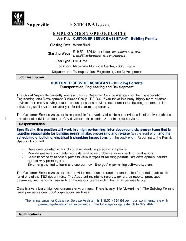 Naperville EXTERNAL (2/15/22)
E M P L O Y M E N T O P P O R T U N I T Y
Job Title: CUSTOMER SERVICE ASSISTANT - Building Permits
Closing Date: When filled
Starting Wage:
$19.50 - $24.64 per hour, commensurate with
permitting/development experience.
Job Type: Full-Time
Location: Naperville Municipal Center, 400 S. Eagle
Department: Transportation, Engineering and Development
Job Description:
CUSTOMER SERVICE ASSISTANT - Building Permits
Transportation, Engineering and Development
The City of Naperville currently seeks a full-time Customer Service Assistant for the Transportation,
Engineering, and Development Business Group (T.E.D.). If you thrive in a busy, highly team-oriented
environment, enjoy serving customers, and possess previous exposure to the building or construction
industries, we’d love to consider you for this career opportunity.
The Customer Service Assistant is responsible for a variety of customer service, administrative, technical
and clerical activities related to City development, planning & engineering services.
Responsibilities:
Specifically, this position will work in a high-performing, inter-dependent, six-person team that is
together responsible for building permit intake, processing and release (on the front end), and the
scheduling of building, electrical & plumbing inspections (on the back end). Reporting to the Permit
Specialist, you will:
- Have direct contact with individual residents in person or via phone
- Provide answers, complete requests, and solve problems for residents or contractors
- Learn to properly handle & process various types of building permits, site development permits,
right-of-way permits, etc.
- Be among the first to learn and use our new “Energov” e-permitting software system.
The Customer Service Assistant also provides responses to (and documentation for) inquires about the
functions of the TED department. The Assistant maintains records, generates reports, processes
payments, and performs research for the various teams within the TED Business Group.
Ours is a very busy, high-performance environment. There is very little “down-time.” The Building Permits
team processes over 5000 applications each year.
The hiring range for Customer Service Assistant is $19.50 - $24.64 per hour, commensurate with
permitting/development experience. The full wage range extends to $29.76/hr.
Qualifications:
 