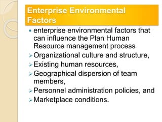 Enterprise Environmental
Factors
 enterprise environmental factors that
can influence the Plan Human
Resource management process
Organizational culture and structure,
Existing human resources,
Geographical dispersion of team
members,
Personnel administration policies, and
Marketplace conditions.
 