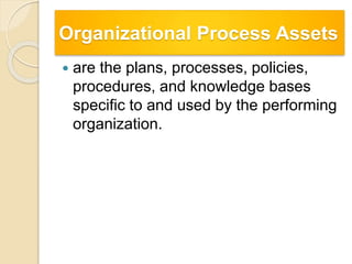 Organizational Process Assets
 are the plans, processes, policies,
procedures, and knowledge bases
specific to and used by the performing
organization.
 