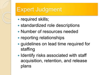 Expert Judgment
 required skills;
 standardized role descriptions
 Number of resources needed
 reporting relationships
 guidelines on lead time required for
staffing
 Identify risks associated with staff
acquisition, retention, and release
plans
 