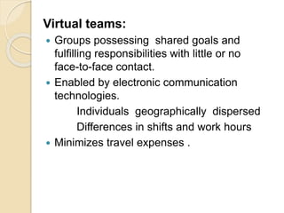 Virtual teams:
 Groups possessing shared goals and
fulfilling responsibilities with little or no
face-to-face contact.
 Enabled by electronic communication
technologies.
Individuals geographically dispersed
Differences in shifts and work hours
 Minimizes travel expenses .
 