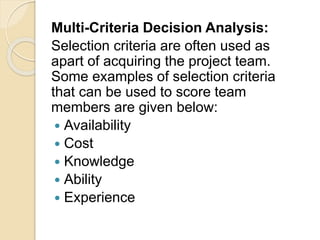 Multi-Criteria Decision Analysis:
Selection criteria are often used as
apart of acquiring the project team.
Some examples of selection criteria
that can be used to score team
members are given below:
 Availability
 Cost
 Knowledge
 Ability
 Experience
 
