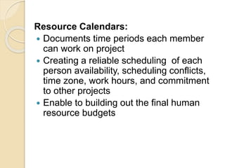 Resource Calendars:
 Documents time periods each member
can work on project
 Creating a reliable scheduling of each
person availability, scheduling conflicts,
time zone, work hours, and commitment
to other projects
 Enable to building out the final human
resource budgets
 