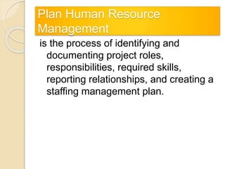 Plan Human Resource
Management
is the process of identifying and
documenting project roles,
responsibilities, required skills,
reporting relationships, and creating a
staffing management plan.
 