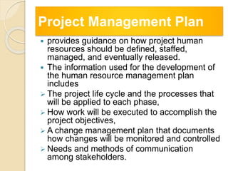 Project Management Plan
 provides guidance on how project human
resources should be defined, staffed,
managed, and eventually released.
 The information used for the development of
the human resource management plan
includes
 The project life cycle and the processes that
will be applied to each phase,
 How work will be executed to accomplish the
project objectives,
 A change management plan that documents
how changes will be monitored and controlled
 Needs and methods of communication
among stakeholders.
 