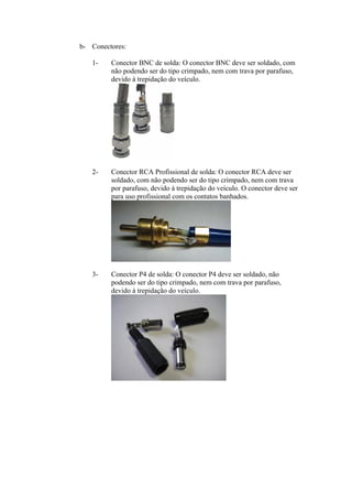 b- Conectores:
1- Conector BNC de solda: O conector BNC deve ser soldado, com
não podendo ser do tipo crimpado, nem com trava por parafuso,
devido à trepidação do veículo.
2- Conector RCA Profissional de solda: O conector RCA deve ser
soldado, com não podendo ser do tipo crimpado, nem com trava
por parafuso, devido à trepidação do veículo. O conector deve ser
para uso profissional com os contatos banhados.
3- Conector P4 de solda: O conector P4 deve ser soldado, não
podendo ser do tipo crimpado, nem com trava por parafuso,
devido à trepidação do veículo.
 