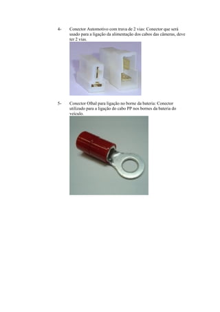 4- Conector Automotivo com trava de 2 vias: Conector que será
usado para a ligação da alimentação dos cabos das câmeras, deve
ter 2 vias.
5- Conector Olhal para ligação no borne da bateria: Conector
utilizado para a ligação do cabo PP nos bornes da bateria do
veículo.
 