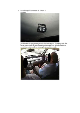c. Fixação e posicionamento da câmera 3
Fixação:
A câmera deve estar no teto do veículo, podendo ser fixada em uma das
barras transversais do teto, ficando posicionada logo atrás do banco do
motorista. A câmera deve contemplar a seguinte visada.
 