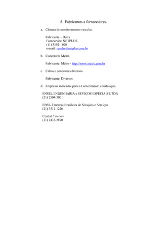 5- Fabricantes e fornecedores.
a. Câmera de monitoramento veicular.
Fabricante – Dotix
Fornecedor: NETPLUS
(11) 3392-1600
e-mail: vendas@netplus.com.br
b. Conectores Melro.
Fabricante: Melro - http://www.melro.com.br
c. Cabos e conectores diversos.
Fabricante: Diversos
d. Empresas indicadas para o Fornecimento e instalação.
ENSEL ENGENHARIA e SEVIÇOS ESPECIAIS LTDA
(21) 2504-3001
EBSS- Empresa Brasileira de Soluções e Serviços
(21) 3512-1226
Central Telecom
(21) 2432-2890
 