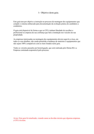1- Objetivo deste guia.
Este guia tem por objetivo a instrução no processo de montagem dos equipamentos que
compõe o sistema embarcado para documentação da avaliação pratica de candidatos a
condutores.
O guia está disponível de forma a que os CFCs tenham liberdade de escolher o
profissional ou empresa de sua confiança que fará a instalação nos veículos de sua
propriedade.
As empresas interessadas na montagem dos equipamentos devem segui-lo a risca, em
todos os seus detalhes, não sendo permitida a mudança de materiais e equipamentos que
não sejam 100% compatíveis com os itens listados neste guia.
Todos os veículos passarão por homologação, que será realizada pelo Detran RJ e a
Empresa contratada responsável pelo processo.
Aviso: Este guia foi atualizado, visando sanar as duvidas iniciais que algumas empresas
e CFCs tiveram.
 