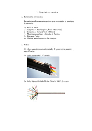 2- Materiais necessários.
a. Ferramentas necessárias:
Para a instalação dos equipamentos, serão necessárias as seguintes
ferramentas.
1- Ferro de Solda.
2- Conjunto de Alicates (Bico, Corte e Universal).
3- Conjunto de chaves (Fenda e Philips).
4- Maquina manual para colocação de Rebites.
5- Fita Auto-Fusão.
6- Monitor portátil para teste das imagens.
a. Cabos:
Os cabos necessários para a instalação, devem seguir a seguinte
especificação:
1- Cabo Philips 3x0,5. 10 metros
2- Cabo Manga blindado 20 vias 24 ou 26 AWG. 6 metros
 