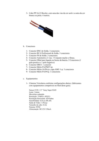 3- Cabo PP 2x2,5 Bicolor, com uma das vias da cor azul e a outra da cor
branca ou preta. 4 metros.
b. Conectores
1- Conector BNC de Solda. 3 conectores
2- Conector RCA Profissional de Solda. 3 conectores
3- Conector P4 de Solda. 3 conectores
4- Conector Automotivo 2 vias. 1 Conjunto macho e fêmea.
5- Conector Olhal para ligação no borne da bateria. 2 Conectores (1
polo positivo e 1 polo negativo)
6- Conector DB15. 1 conector
7- Conector Melro PA/PM37-ip
8- Conector Melro JA/P4-p e capa AMC-1-p. 3 conectores
9- Conector Melro PA/P4-p. 3 conectores
c. Equipamentos
1- Câmeras Veiculares conforme configurações abaixo. (fabricantes
com equipamentos compatíveis no final deste guia).
Sensor CCD: 1/3’’ Sony Super HAD
Lente: 3,6mm
Microfone embutido
Resolução: 510(H) x 492(V)
Resolução Horizontal: 420 linhas
Sensibilidade: 0,5Lux (IR off)
Saída de Vídeo: 1.0Vp-p
Tamanho de cabo: 0,3m
Sistema: NTSC
Alimentação: DC12V/150mA
 