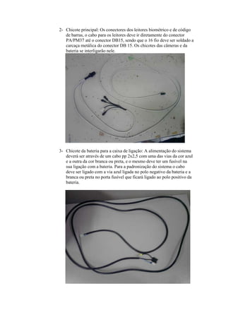 2- Chicote principal: Os conectores dos leitores biométrico e de código
de barras, o cabo para os leitores deve ir diretamente do conector
PA/PM37 até o conector DB15, sendo que o 16 fio deve ser soldado a
carcaça metálica do conector DB 15. Os chicotes das câmeras e da
bateria se interligarão nele.
3- Chicote da bateria para a caixa de ligação: A alimentação do sistema
deverá ser através de um cabo pp 2x2,5 com uma das vias da cor azul
e a outra da cor branca ou preta, e o mesmo deve ter um fusível na
sua ligação com a bateria. Para a padronização do sistema o cabo
deve ser ligado com a via azul ligada no polo negativo da bateria e a
branca ou preta no porta fusível que ficará ligado ao polo positivo da
bateria.
 