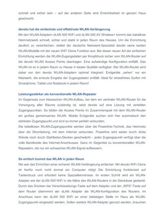 schnell und sicher sein – auf der anderen Seite wird Erreichbarkeit im ganzen Haus gewünscht. 
devolo hat die einfachste und effektivste WLAN-Verlängerung 
Mit den WLAN-Adaptern dLAN 500 WiFi und dLAN 500 AV Wireless+ kommt das kabellose Heimnetzwerk schnell, sicher und stabil in jeden Raum des Hauses. Um die Einrichtung deutlich zu vereinfachen, stattet der deutsche Netzwerk-Spezialist devolo seine beiden WLAN-Modelle mit der neuen WiFi Clone Funktion aus: Bei dieser neuen Art der einfachen Einrichtung werden die WLAN-Zugangsdaten per Knopfdruck sicher vom WLAN-Router auf die devolo WLAN Access Points übertragen. Eine aufwändige Konfiguration entfällt. Das WLAN ist so in jedem Raum zu Hause in bester Qualität verfügbar. Der WLAN-Router wird dabei von den devolo WLAN-Adaptern optimal integriert: Endgeräte „sehen“ nur ein Netzwerk, die erneute Eingabe der Zugangsdaten entfällt. Ideal für stressfreies Surfen mit Smartphone, Tablet und Notebook in jedem Raum! 
Leistungsstärker als konventionelle WLAN-Repeater 
Im Gegensatz zum klassischen WLAN-Aufbau, bei dem ein zentraler WLAN-Router für die Versorgung aller Räume zuständig ist, setzt devolo auf eine Lösung mit verteilten Zugangspunkten. So bilden die Access Points im Zusammenspiel mit dem WLAN-Router ein großes gemeinsames WLAN: Mobile Endgeräte suchen sich hier automatisch den stärksten Zugangspunkt und sind so immer perfekt verbunden. 
Die kabellosen WLAN-Zugangspunkte werden über die Powerline-Technik, das Heimnetz über die Stromleitung, mit dem Internet verbunden. Powerline wird weder durch dicke Wände noch durch Stahlbeton-Decken geschwächt – jeder Zugangspunkt verfügt über die volle Bandbreite des Internet-Anschlusses. Ganz im Gegenteil zu konventionellen WLAN- Repeatern, die nur ein schwaches WLAN-Signal aufbessern. 
So einfach kommt das WLAN in jeden Raum 
Nie war das Einrichten einer sicheren WLAN-Verlängerung einfacher: Mit devolo WiFi Clone ist hierfür noch nicht einmal ein Computer nötig! Die Einrichtung funktioniert auf Tastendruck und erfordert keine Spezialkenntnisse: Im ersten Schritt wird ein WLAN- Adapter wie der dLAN 500 WiFi in die Nähe des WLAN-Routers in die Steckdose gesteckt. Durch das Drücken der Verschlüsselungs-Taste auf dem Adapter und der „WPS“-Taste auf dem Router übernimmt der dLAN Adapter die WLAN-Konfiguration des Routers. Im Anschluss kann der dLAN 500 WiFi an einer beliebigen Stelle im Haus als WLAN- Zugangspunkt eingesetzt werden. Sollen weitere WLAN-Adapter genutzt werden, brauchen  