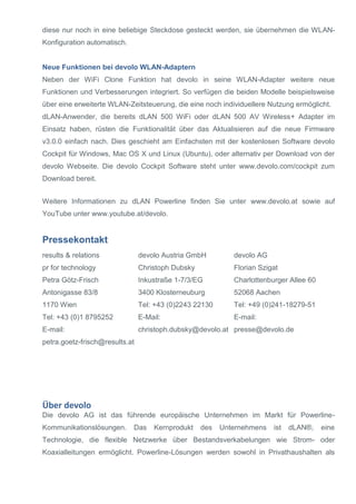 diese nur noch in eine beliebige Steckdose gesteckt werden, sie übernehmen die WLAN- Konfiguration automatisch. 
Neue Funktionen bei devolo WLAN-Adaptern 
Neben der WiFi Clone Funktion hat devolo in seine WLAN-Adapter weitere neue Funktionen und Verbesserungen integriert. So verfügen die beiden Modelle beispielsweise über eine erweiterte WLAN-Zeitsteuerung, die eine noch individuellere Nutzung ermöglicht. 
dLAN-Anwender, die bereits dLAN 500 WiFi oder dLAN 500 AV Wireless+ Adapter im Einsatz haben, rüsten die Funktionalität über das Aktualisieren auf die neue Firmware v3.0.0 einfach nach. Dies geschieht am Einfachsten mit der kostenlosen Software devolo Cockpit für Windows, Mac OS X und Linux (Ubuntu), oder alternativ per Download von der devolo Webseite. Die devolo Cockpit Software steht unter www.devolo.com/cockpit zum Download bereit. 
Weitere Informationen zu dLAN Powerline finden Sie unter www.devolo.at sowie auf YouTube unter www.youtube.at/devolo. 
Pressekontakt 
results & relations 
pr for technology 
Petra Götz-Frisch 
Antonigasse 83/8 
1170 Wien 
Tel: +43 (0)1 8795252 
E-mail: 
petra.goetz-frisch@results.at 
devolo Austria GmbH 
Christoph Dubsky 
Inkustraße 1-7/3/EG 
3400 Klosterneuburg 
Tel: +43 (0)2243 22130 
E-Mail: christoph.dubsky@devolo.at 
devolo AG Florian Szigat Charlottenburger Allee 60 52068 Aachen Tel: +49 (0)241-18279-51 E-mail: presse@devolo.de 
Über devolo 
Die devolo AG ist das führende europäische Unternehmen im Markt für Powerline- Kommunikationslösungen. Das Kernprodukt des Unternehmens ist dLAN®, eine Technologie, die flexible Netzwerke über Bestandsverkabelungen wie Strom- oder Koaxialleitungen ermöglicht. Powerline-Lösungen werden sowohl in Privathaushalten als  