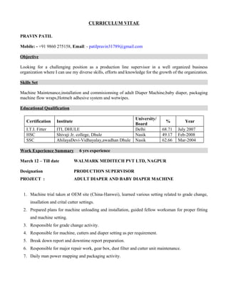 CURRICULUM VITAE
PRAVIN PATIL
Mobile: - +91 9860 275158, Email: - patilpravin31789@gmail.com
Objective
Looking for a challenging position as a production line supervisor in a well organized business
organization where I can use my diverse skills, efforts and knowledge for the growth of the organization.
Skills Set
Machine Maintenance,installation and commisionning of adult Diaper Machine,baby diaper, packaging
machine flow wraps,Hotmelt adhesive system and wetwipes.
Educational Qualification
Certification Institute
University/
Board
% Year
I.T.I. Fitter ITI, DHULE Delhi 68.71 July 2007
HSC Shivaji Jr. college, Dhule Nasik 49.17 Feb-2008
SSC AhilayaDevi-Vidhayalay,awadhan Dhule Nasik 62.66 Mar-2004
Work Experience Summary 6 yrs experience
March 12 – Till date WALMARK MEDITECH PVT LTD, NAGPUR
Designation PRODUCTION SUPERVISOR
PROJECT : ADULT DIAPER AND BABY DIAPER MACHINE
1. Machine trial taken at OEM site (China-Hanwei), learned various setting related to grade change,
insallation and crital cutter settings.
2. Prepared plans for machine unloading and installation, guided fellow worksman for proper fitting
and machine setting.
3. Responsible for grade change activity.
4. Responsible for machine, cutters and diaper setting as per requirement.
5. Break down report and downtime report preparation.
6. Responsible for major repair work, gear box, dust filter and cutter unit maintenance.
7. Daily man power mapping and packaging activity.
 