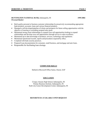 DOROTHY J. THORNTON PAGE 3
HUNTINGTON NATIONAL BANK, Indianapolis, IN 1995-2002
Personal Banker
 Built quality personal or business customer relationships by proactively recommending appropriate
bank products, accounts, loans and various financial products.
 Managed a self-developed pipeline of clients and prospects for future selling opportunities with the
objective of meeting or exceeding assigned sales goals.
 Maintained strong client relationships to expand cross sell opportunities looking to expand
relationships and develop cross sell opportunities through service to sales excellence.
 Maintained up to date knowledge of products, services, technology and regulations.
 Maintained operational records, reports and procedures required by office.
 Complied with bank security practices.
 Prepared Loan documentation for consumer, small business, and mortgage and auto loans.
 Responsible for facilitating loan closings.
COMPUTER SKILLS
Skilled in Microsoft Office Suites, Oracle, SAP
EDUCATION
Crispus Attucks High School, Indianapolis, IN
Pontiac Business Institute, Indianapolis, IN
Ruth Lily Career Development Center, Indianapolis, IN
REFERENCES AVAILABLE UPON REQUEST
 