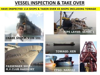 VESSEL INSPECTION & TAKE OVER
FPSO- NANHAI
PIPE LAYER- SEMAC 1
CRANE SHIP.M.V.DB-101
TOWAGE- KEN
PASSENGER SHIP-
M.V.CLUB HARMONY
HAVE INSPECTED 114 SHIPS & TAKEN OVER 65 SHIPS INCLUDING TOWAGE
 