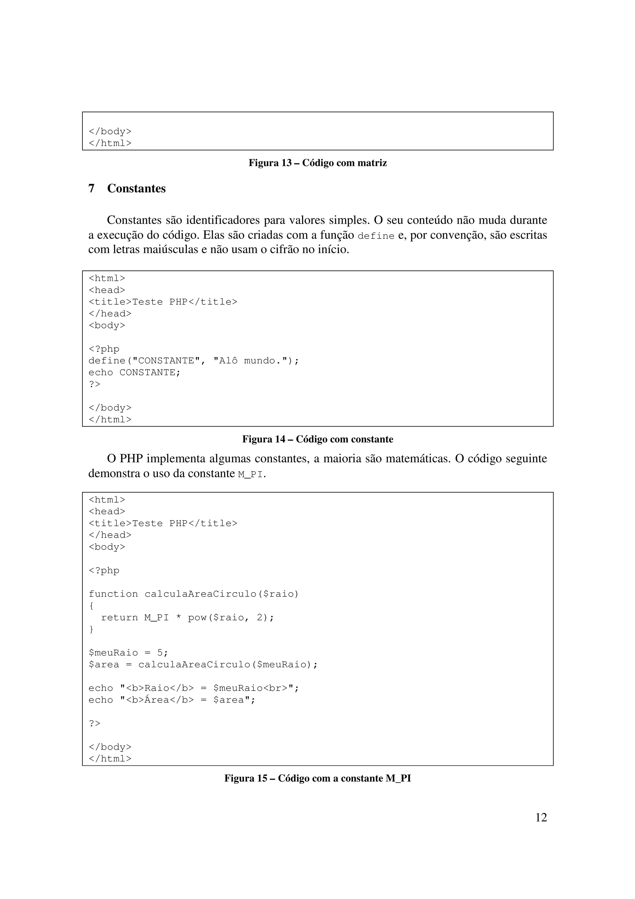 12
</body>
</html>
Figura 13 – Código com matriz
7 Constantes
Constantes são identificadores para valores simples. O seu conteúdo não muda durante
a execução do código. Elas são criadas com a função define e, por convenção, são escritas
com letras maiúsculas e não usam o cifrão no início.
<html>
<head>
<title>Teste PHP</title>
</head>
<body>
<?php
define("CONSTANTE", "Alô mundo.");
echo CONSTANTE;
?>
</body>
</html>
Figura 14 – Código com constante
O PHP implementa algumas constantes, a maioria são matemáticas. O código seguinte
demonstra o uso da constante M_PI.
<html>
<head>
<title>Teste PHP</title>
</head>
<body>
<?php
function calculaAreaCirculo($raio)
{
return M_PI * pow($raio, 2);
}
$meuRaio = 5;
$area = calculaAreaCirculo($meuRaio);
echo "<b>Raio</b> = $meuRaio<br>";
echo "<b>Área</b> = $area";
?>
</body>
</html>
Figura 15 – Código com a constante M_PI
 