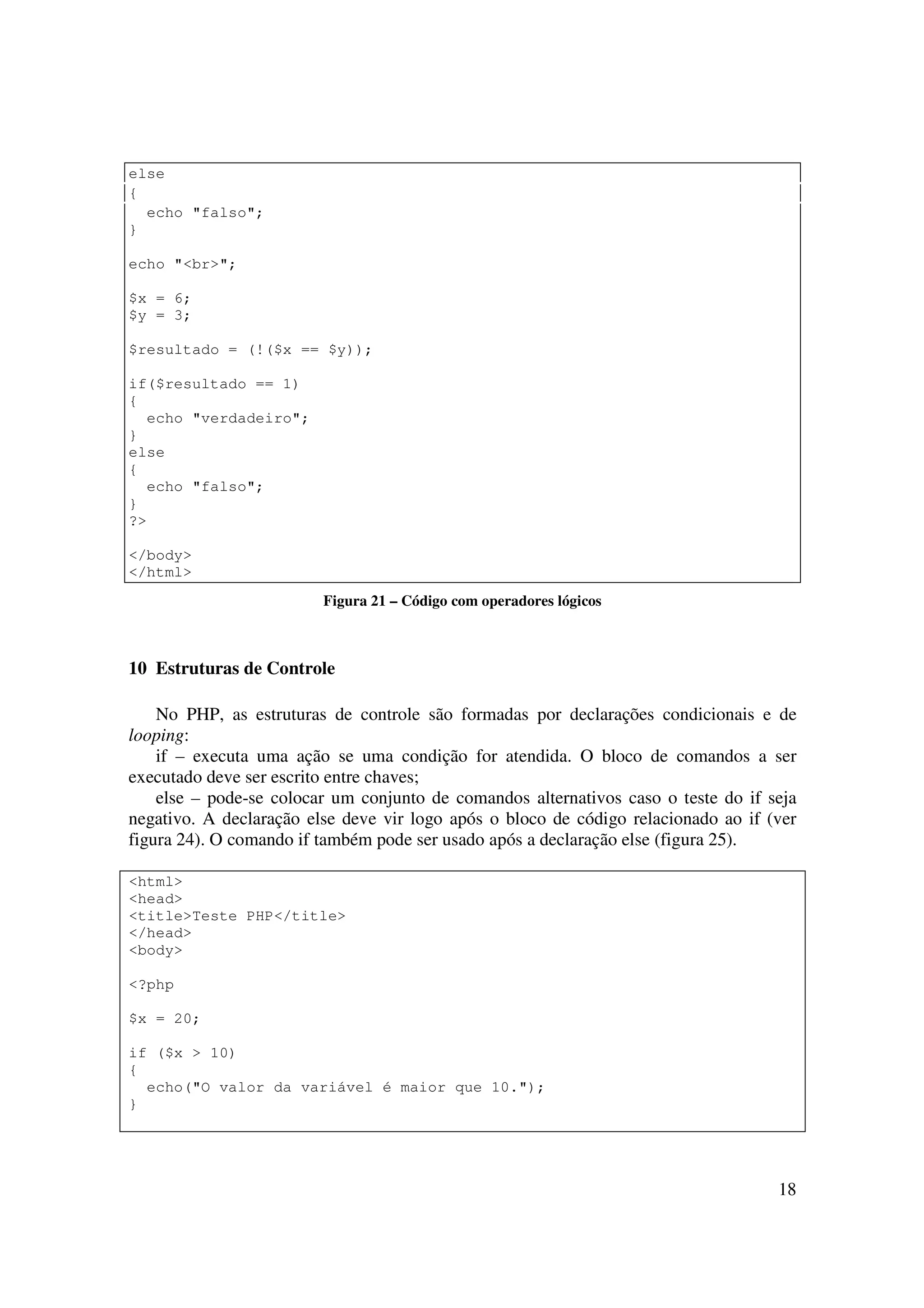 18
else
{
echo "falso";
}
echo "<br>";
$x = 6;
$y = 3;
$resultado = (!($x == $y));
if($resultado == 1)
{
echo "verdadeiro";
}
else
{
echo "falso";
}
?>
</body>
</html>
Figura 21 – Código com operadores lógicos
10 Estruturas de Controle
No PHP, as estruturas de controle são formadas por declarações condicionais e de
looping:
if – executa uma ação se uma condição for atendida. O bloco de comandos a ser
executado deve ser escrito entre chaves;
else – pode-se colocar um conjunto de comandos alternativos caso o teste do if seja
negativo. A declaração else deve vir logo após o bloco de código relacionado ao if (ver
figura 24). O comando if também pode ser usado após a declaração else (figura 25).
<html>
<head>
<title>Teste PHP</title>
</head>
<body>
<?php
$x = 20;
if ($x > 10)
{
echo("O valor da variável é maior que 10.");
}
 