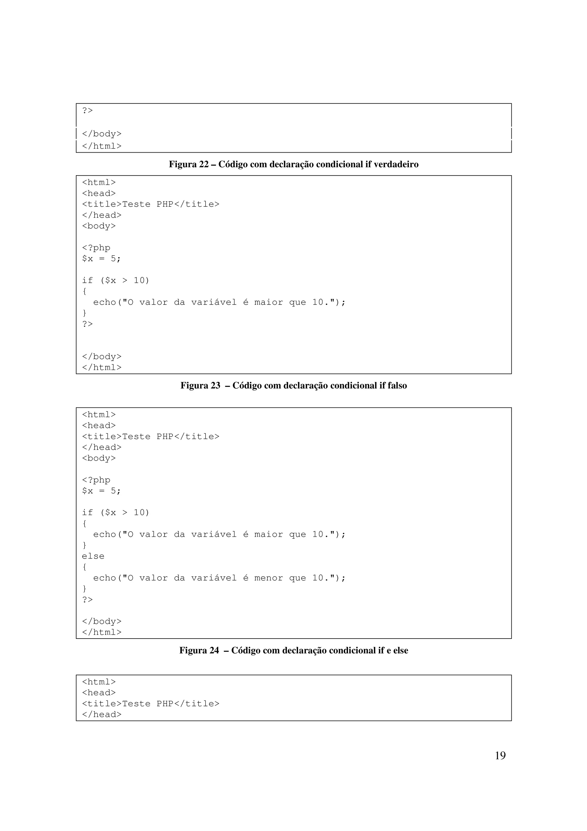 19
?>
</body>
</html>
Figura 22 – Código com declaração condicional if verdadeiro
<html>
<head>
<title>Teste PHP</title>
</head>
<body>
<?php
$x = 5;
if ($x > 10)
{
echo("O valor da variável é maior que 10.");
}
?>
</body>
</html>
Figura 23 – Código com declaração condicional if falso
<html>
<head>
<title>Teste PHP</title>
</head>
<body>
<?php
$x = 5;
if ($x > 10)
{
echo("O valor da variável é maior que 10.");
}
else
{
echo("O valor da variável é menor que 10.");
}
?>
</body>
</html>
Figura 24 – Código com declaração condicional if e else
<html>
<head>
<title>Teste PHP</title>
</head>
 