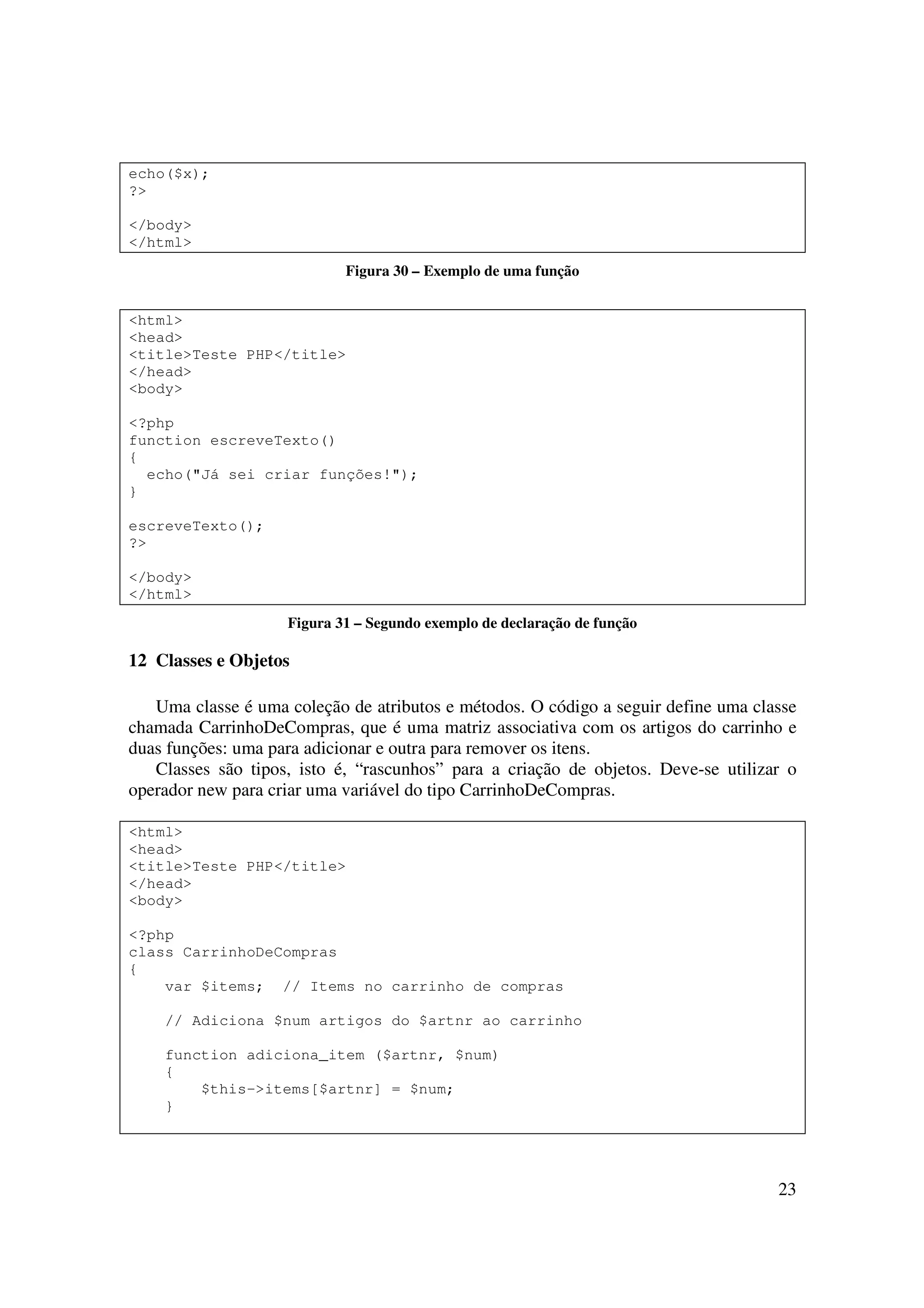 23
echo($x);
?>
</body>
</html>
Figura 30 – Exemplo de uma função
<html>
<head>
<title>Teste PHP</title>
</head>
<body>
<?php
function escreveTexto()
{
echo("Já sei criar funções!");
}
escreveTexto();
?>
</body>
</html>
Figura 31 – Segundo exemplo de declaração de função
12 Classes e Objetos
Uma classe é uma coleção de atributos e métodos. O código a seguir define uma classe
chamada CarrinhoDeCompras, que é uma matriz associativa com os artigos do carrinho e
duas funções: uma para adicionar e outra para remover os itens.
Classes são tipos, isto é, “rascunhos” para a criação de objetos. Deve-se utilizar o
operador new para criar uma variável do tipo CarrinhoDeCompras.
<html>
<head>
<title>Teste PHP</title>
</head>
<body>
<?php
class CarrinhoDeCompras
{
var $items; // Items no carrinho de compras
// Adiciona $num artigos do $artnr ao carrinho
function adiciona_item ($artnr, $num)
{
$this->items[$artnr] = $num;
}
 