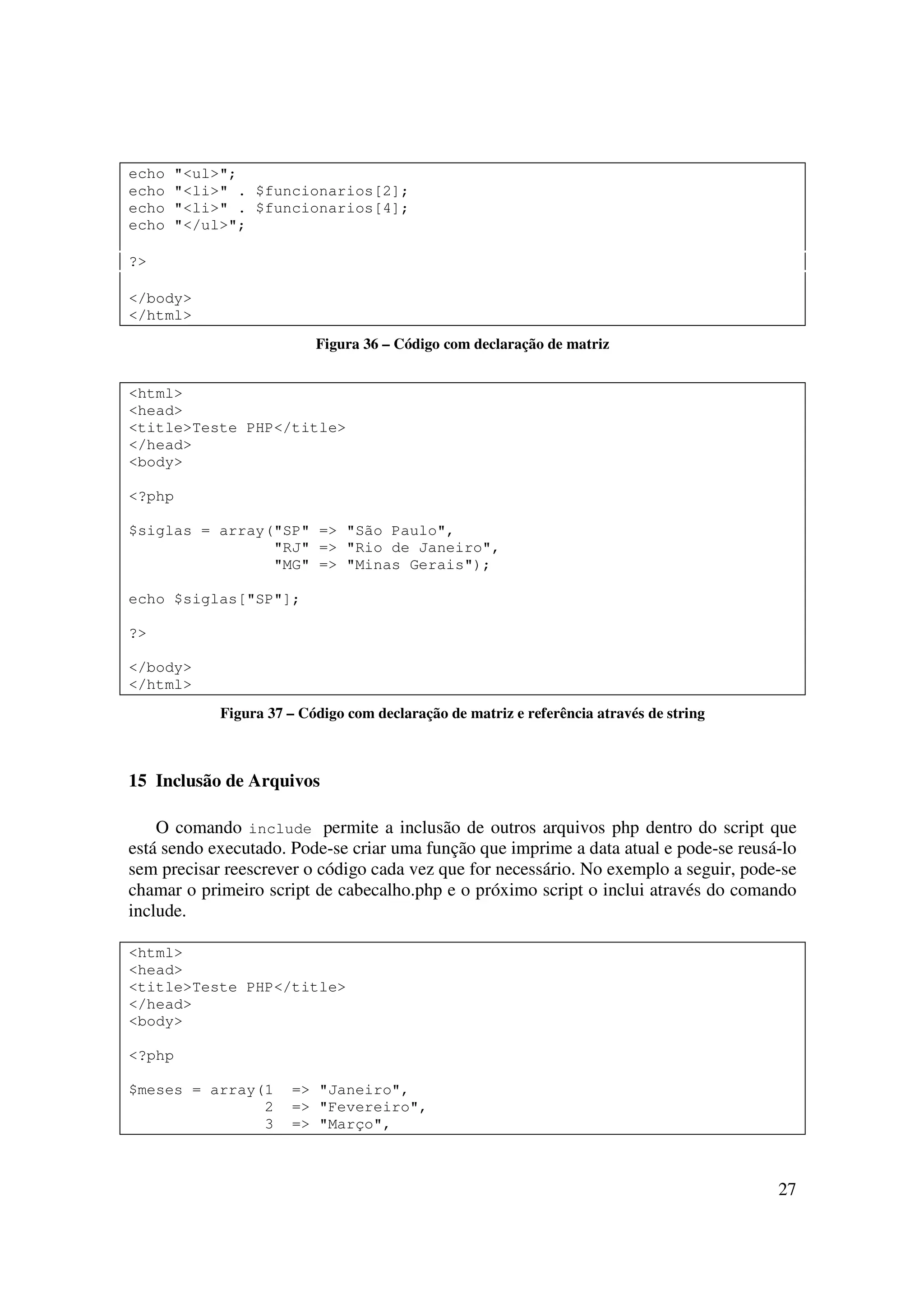 27
echo "<ul>";
echo "<li>" . $funcionarios[2];
echo "<li>" . $funcionarios[4];
echo "</ul>";
?>
</body>
</html>
Figura 36 – Código com declaração de matriz
<html>
<head>
<title>Teste PHP</title>
</head>
<body>
<?php
$siglas = array("SP" => "São Paulo",
"RJ" => "Rio de Janeiro",
"MG" => "Minas Gerais");
echo $siglas["SP"];
?>
</body>
</html>
Figura 37 – Código com declaração de matriz e referência através de string
15 Inclusão de Arquivos
O comando include permite a inclusão de outros arquivos php dentro do script que
está sendo executado. Pode-se criar uma função que imprime a data atual e pode-se reusá-lo
sem precisar reescrever o código cada vez que for necessário. No exemplo a seguir, pode-se
chamar o primeiro script de cabecalho.php e o próximo script o inclui através do comando
include.
<html>
<head>
<title>Teste PHP</title>
</head>
<body>
<?php
$meses = array(1 => "Janeiro",
2 => "Fevereiro",
3 => "Março",
 