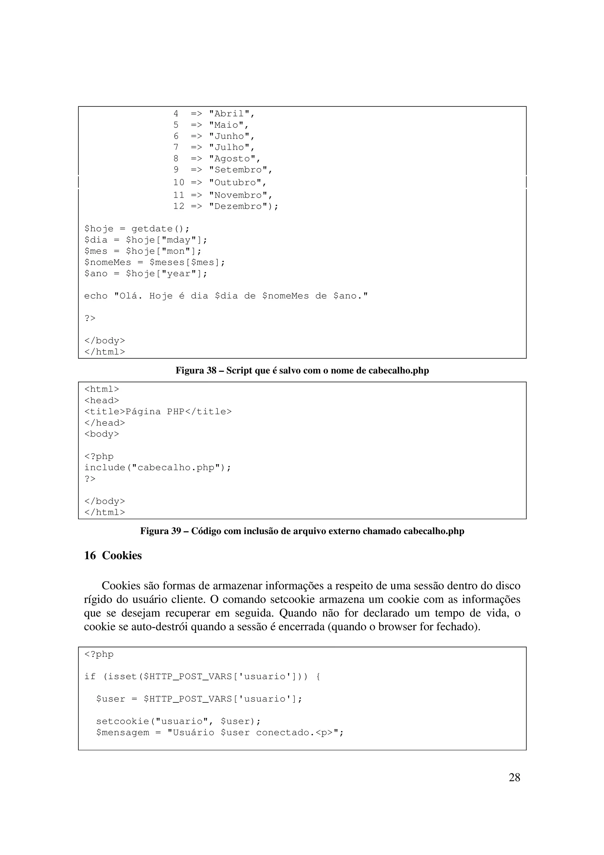 28
4 => "Abril",
5 => "Maio",
6 => "Junho",
7 => "Julho",
8 => "Agosto",
9 => "Setembro",
10 => "Outubro",
11 => "Novembro",
12 => "Dezembro");
$hoje = getdate();
$dia = $hoje["mday"];
$mes = $hoje["mon"];
$nomeMes = $meses[$mes];
$ano = $hoje["year"];
echo "Olá. Hoje é dia $dia de $nomeMes de $ano."
?>
</body>
</html>
Figura 38 – Script que é salvo com o nome de cabecalho.php
<html>
<head>
<title>Página PHP</title>
</head>
<body>
<?php
include("cabecalho.php");
?>
</body>
</html>
Figura 39 – Código com inclusão de arquivo externo chamado cabecalho.php
16 Cookies
Cookies são formas de armazenar informações a respeito de uma sessão dentro do disco
rígido do usuário cliente. O comando setcookie armazena um cookie com as informações
que se desejam recuperar em seguida. Quando não for declarado um tempo de vida, o
cookie se auto-destrói quando a sessão é encerrada (quando o browser for fechado).
<?php
if (isset($HTTP_POST_VARS['usuario'])) {
$user = $HTTP_POST_VARS['usuario'];
setcookie("usuario", $user);
$mensagem = "Usuário $user conectado.<p>";
 