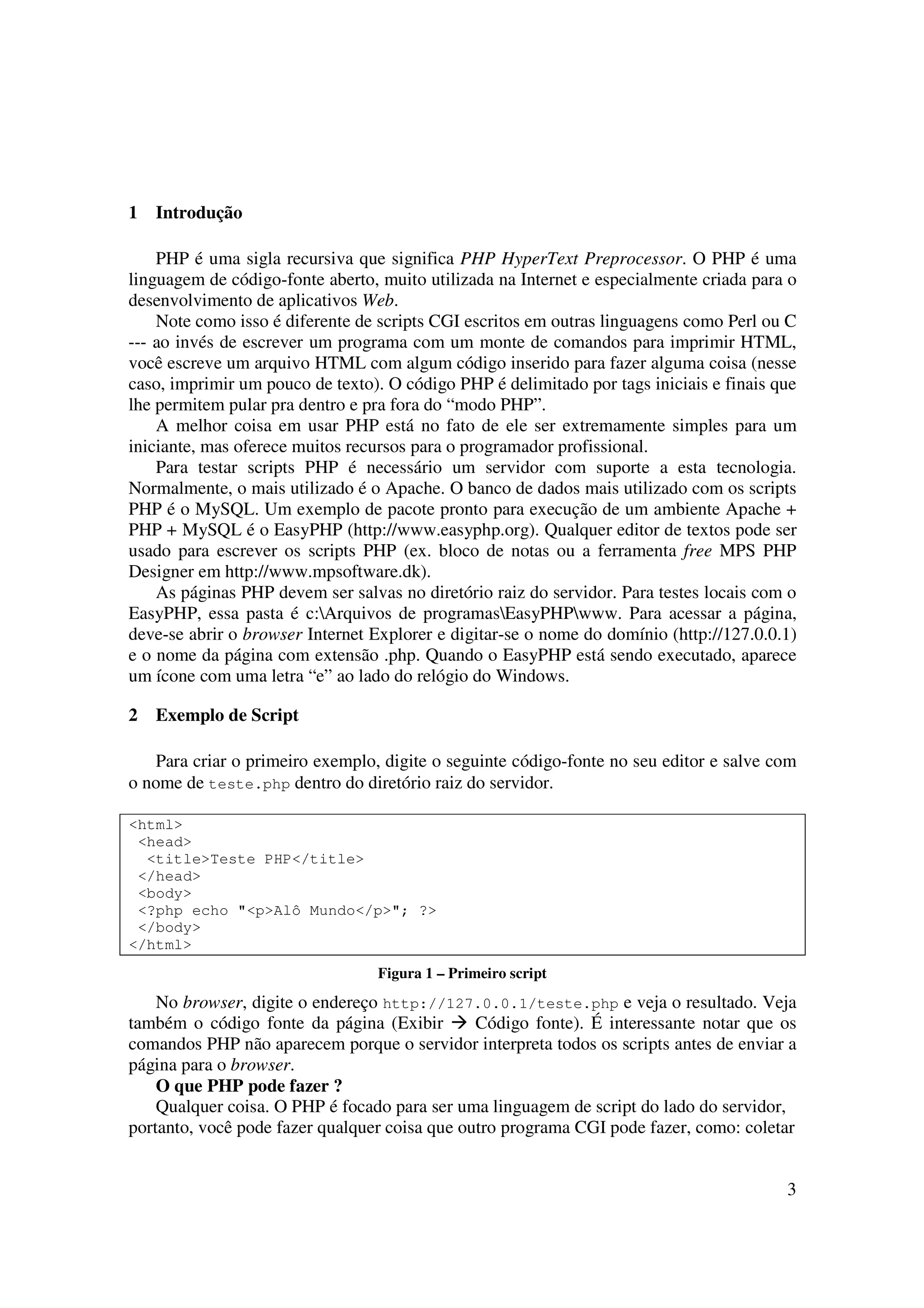 3
1 Introdução
PHP é uma sigla recursiva que significa PHP HyperText Preprocessor. O PHP é uma
linguagem de código-fonte aberto, muito utilizada na Internet e especialmente criada para o
desenvolvimento de aplicativos Web.
Note como isso é diferente de scripts CGI escritos em outras linguagens como Perl ou C
--- ao invés de escrever um programa com um monte de comandos para imprimir HTML,
você escreve um arquivo HTML com algum código inserido para fazer alguma coisa (nesse
caso, imprimir um pouco de texto). O código PHP é delimitado por tags iniciais e finais que
lhe permitem pular pra dentro e pra fora do “modo PHP”.
A melhor coisa em usar PHP está no fato de ele ser extremamente simples para um
iniciante, mas oferece muitos recursos para o programador profissional.
Para testar scripts PHP é necessário um servidor com suporte a esta tecnologia.
Normalmente, o mais utilizado é o Apache. O banco de dados mais utilizado com os scripts
PHP é o MySQL. Um exemplo de pacote pronto para execução de um ambiente Apache +
PHP + MySQL é o EasyPHP (http://www.easyphp.org). Qualquer editor de textos pode ser
usado para escrever os scripts PHP (ex. bloco de notas ou a ferramenta free MPS PHP
Designer em http://www.mpsoftware.dk).
As páginas PHP devem ser salvas no diretório raiz do servidor. Para testes locais com o
EasyPHP, essa pasta é c:Arquivos de programasEasyPHPwww. Para acessar a página,
deve-se abrir o browser Internet Explorer e digitar-se o nome do domínio (http://127.0.0.1)
e o nome da página com extensão .php. Quando o EasyPHP está sendo executado, aparece
um ícone com uma letra “e” ao lado do relógio do Windows.
2 Exemplo de Script
Para criar o primeiro exemplo, digite o seguinte código-fonte no seu editor e salve com
o nome de teste.php dentro do diretório raiz do servidor.
<html>
<head>
<title>Teste PHP</title>
</head>
<body>
<?php echo "<p>Alô Mundo</p>"; ?>
</body>
</html>
Figura 1 – Primeiro script
No browser, digite o endereço http://127.0.0.1/teste.php e veja o resultado. Veja
também o código fonte da página (Exibir Código fonte). É interessante notar que os
comandos PHP não aparecem porque o servidor interpreta todos os scripts antes de enviar a
página para o browser.
O que PHP pode fazer ?
Qualquer coisa. O PHP é focado para ser uma linguagem de script do lado do servidor,
portanto, você pode fazer qualquer coisa que outro programa CGI pode fazer, como: coletar
 