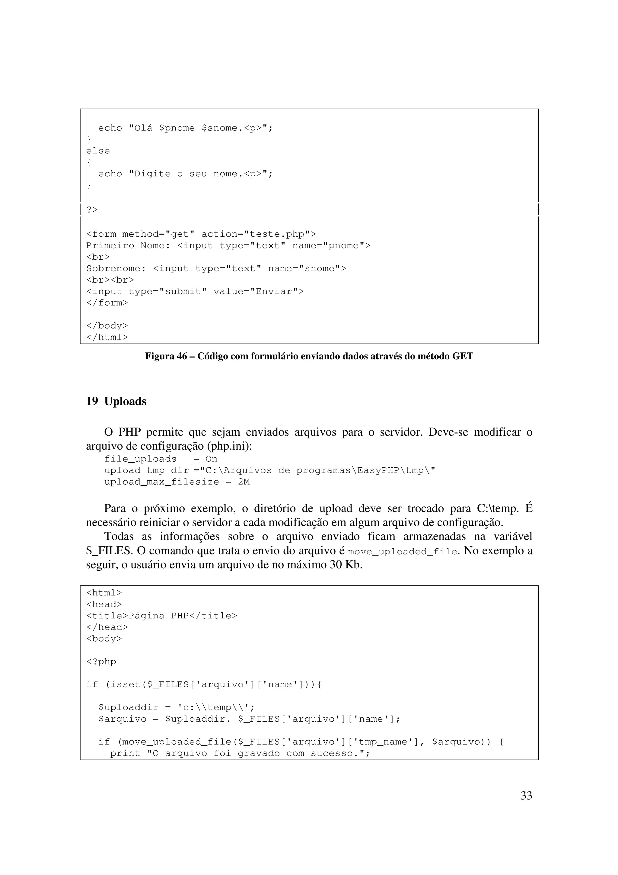 33
echo "Olá $pnome $snome.<p>";
}
else
{
echo "Digite o seu nome.<p>";
}
?>
<form method="get" action="teste.php">
Primeiro Nome: <input type="text" name="pnome">
<br>
Sobrenome: <input type="text" name="snome">
<br><br>
<input type="submit" value="Enviar">
</form>
</body>
</html>
Figura 46 – Código com formulário enviando dados através do método GET
19 Uploads
O PHP permite que sejam enviados arquivos para o servidor. Deve-se modificar o
arquivo de configuração (php.ini):
file_uploads = On
upload_tmp_dir ="C:Arquivos de programasEasyPHPtmp"
upload_max_filesize = 2M
Para o próximo exemplo, o diretório de upload deve ser trocado para C:temp. É
necessário reiniciar o servidor a cada modificação em algum arquivo de configuração.
Todas as informações sobre o arquivo enviado ficam armazenadas na variável
$_FILES. O comando que trata o envio do arquivo é move_uploaded_file. No exemplo a
seguir, o usuário envia um arquivo de no máximo 30 Kb.
<html>
<head>
<title>Página PHP</title>
</head>
<body>
<?php
if (isset($_FILES['arquivo']['name'])){
$uploaddir = 'c:temp';
$arquivo = $uploaddir. $_FILES['arquivo']['name'];
if (move_uploaded_file($_FILES['arquivo']['tmp_name'], $arquivo)) {
print "O arquivo foi gravado com sucesso.";
 