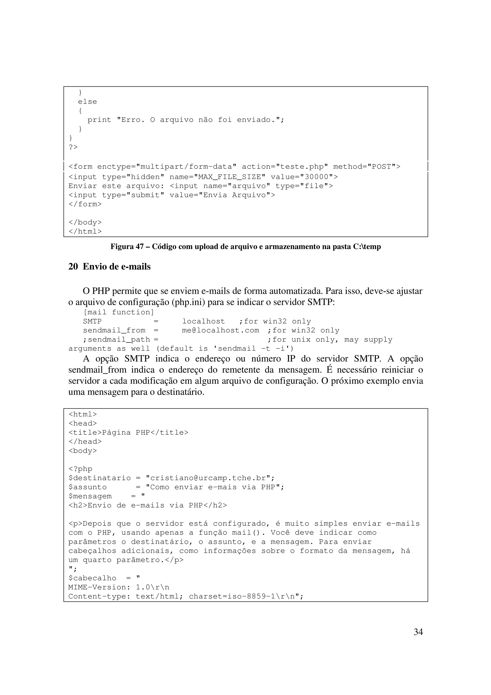 34
}
else
{
print "Erro. O arquivo não foi enviado.";
}
}
?>
<form enctype="multipart/form-data" action="teste.php" method="POST">
<input type="hidden" name="MAX_FILE_SIZE" value="30000">
Enviar este arquivo: <input name="arquivo" type="file">
<input type="submit" value="Envia Arquivo">
</form>
</body>
</html>
Figura 47 – Código com upload de arquivo e armazenamento na pasta C:temp
20 Envio de e-mails
O PHP permite que se enviem e-mails de forma automatizada. Para isso, deve-se ajustar
o arquivo de configuração (php.ini) para se indicar o servidor SMTP:
[mail function]
SMTP = localhost ;for win32 only
sendmail_from = me@localhost.com ;for win32 only
;sendmail_path = ;for unix only, may supply
arguments as well (default is 'sendmail -t -i')
A opção SMTP indica o endereço ou número IP do servidor SMTP. A opção
sendmail_from indica o endereço do remetente da mensagem. É necessário reiniciar o
servidor a cada modificação em algum arquivo de configuração. O próximo exemplo envia
uma mensagem para o destinatário.
<html>
<head>
<title>Página PHP</title>
</head>
<body>
<?php
$destinatario = "cristiano@urcamp.tche.br";
$assunto = "Como enviar e-mais via PHP";
$mensagem = "
<h2>Envio de e-mails via PHP</h2>
<p>Depois que o servidor está configurado, é muito simples enviar e-mails
com o PHP, usando apenas a função mail(). Você deve indicar como
parâmetros o destinatário, o assunto, e a mensagem. Para enviar
cabeçalhos adicionais, como informações sobre o formato da mensagem, há
um quarto parâmetro.</p>
";
$cabecalho = "
MIME-Version: 1.0rn
Content-type: text/html; charset=iso-8859-1rn";
 