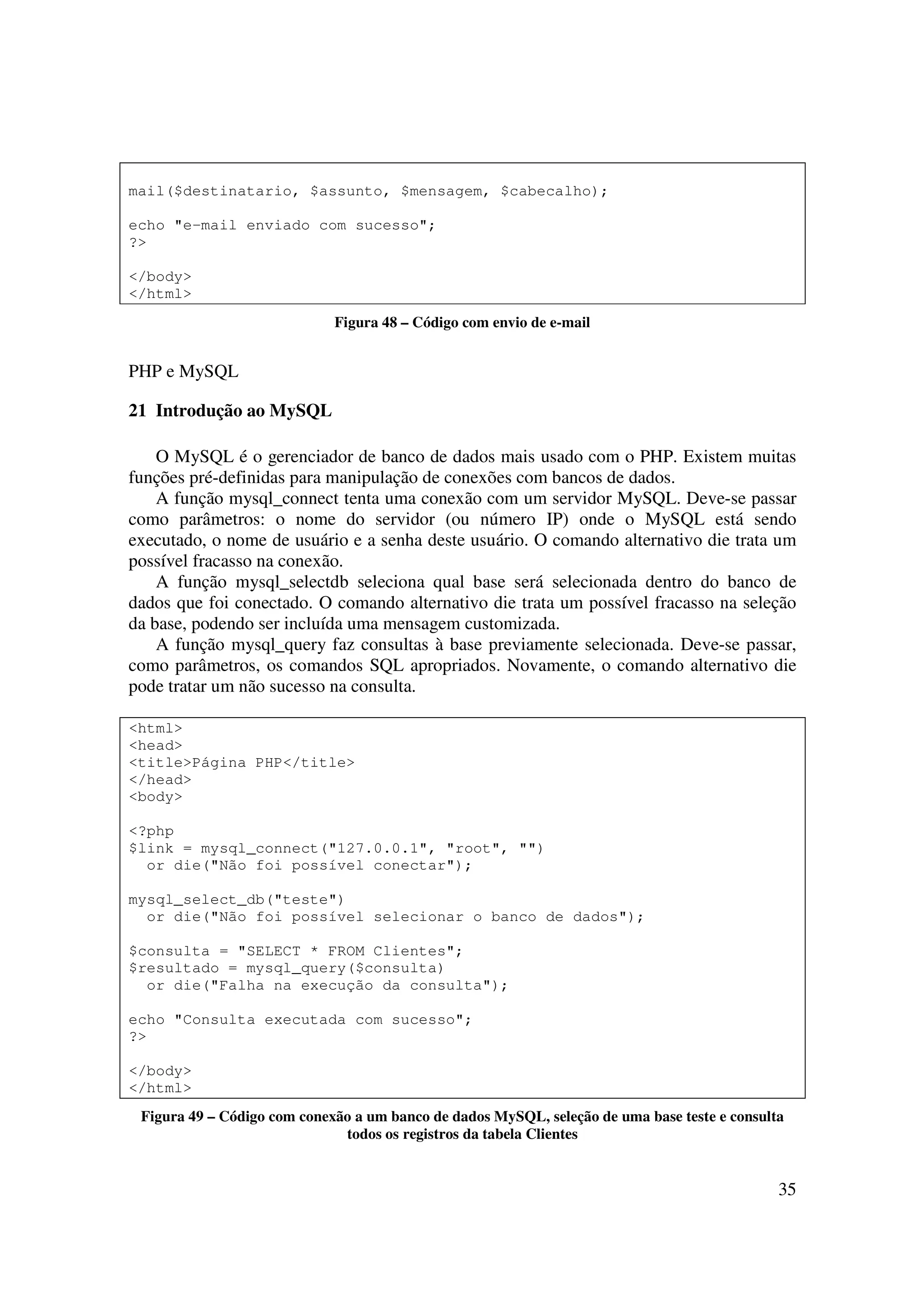 35
mail($destinatario, $assunto, $mensagem, $cabecalho);
echo "e-mail enviado com sucesso";
?>
</body>
</html>
Figura 48 – Código com envio de e-mail
PHP e MySQL
21 Introdução ao MySQL
O MySQL é o gerenciador de banco de dados mais usado com o PHP. Existem muitas
funções pré-definidas para manipulação de conexões com bancos de dados.
A função mysql_connect tenta uma conexão com um servidor MySQL. Deve-se passar
como parâmetros: o nome do servidor (ou número IP) onde o MySQL está sendo
executado, o nome de usuário e a senha deste usuário. O comando alternativo die trata um
possível fracasso na conexão.
A função mysql_selectdb seleciona qual base será selecionada dentro do banco de
dados que foi conectado. O comando alternativo die trata um possível fracasso na seleção
da base, podendo ser incluída uma mensagem customizada.
A função mysql_query faz consultas à base previamente selecionada. Deve-se passar,
como parâmetros, os comandos SQL apropriados. Novamente, o comando alternativo die
pode tratar um não sucesso na consulta.
<html>
<head>
<title>Página PHP</title>
</head>
<body>
<?php
$link = mysql_connect("127.0.0.1", "root", "")
or die("Não foi possível conectar");
mysql_select_db("teste")
or die("Não foi possível selecionar o banco de dados");
$consulta = "SELECT * FROM Clientes";
$resultado = mysql_query($consulta)
or die("Falha na execução da consulta");
echo "Consulta executada com sucesso";
?>
</body>
</html>
Figura 49 – Código com conexão a um banco de dados MySQL, seleção de uma base teste e consulta
todos os registros da tabela Clientes
 