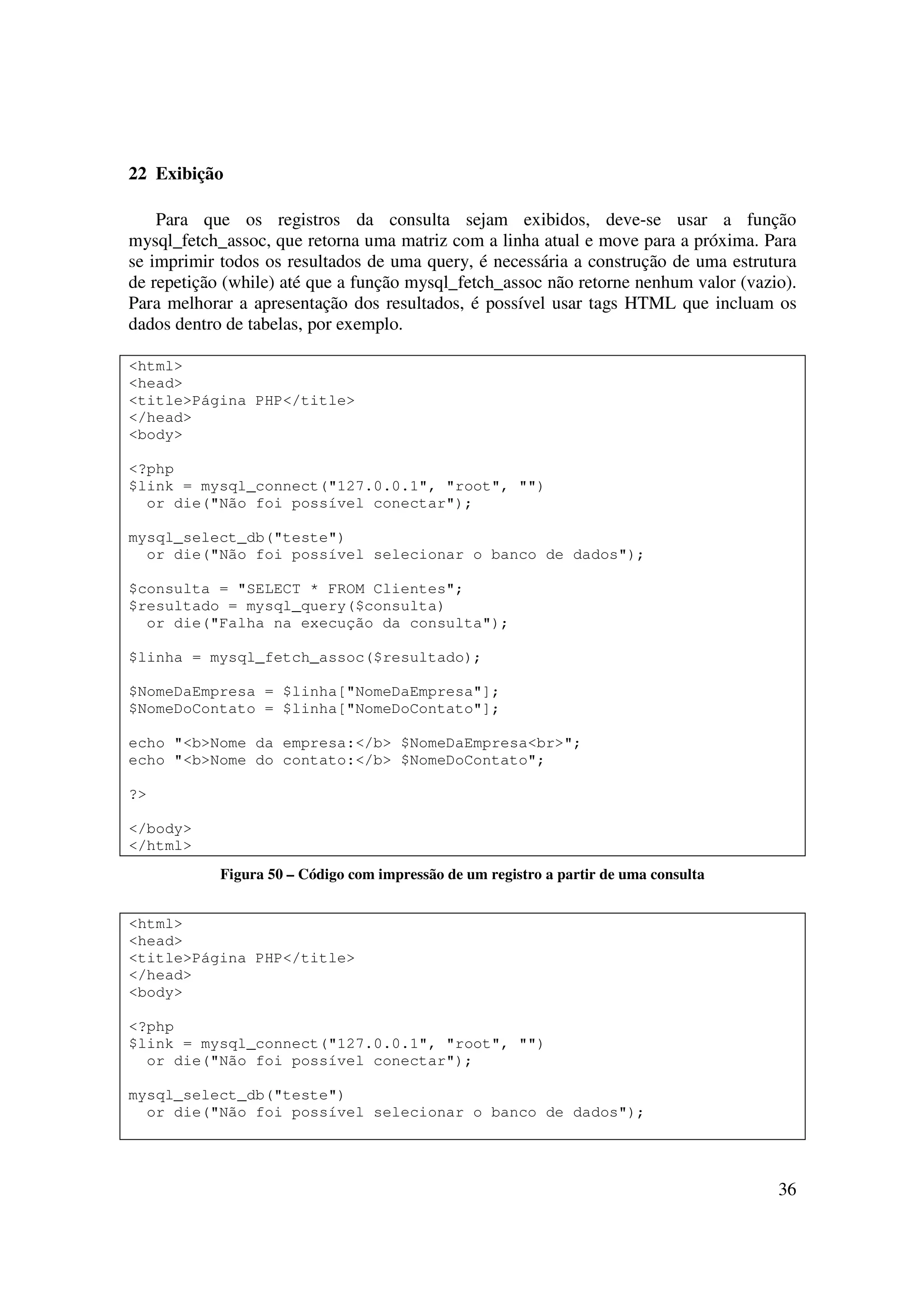 36
22 Exibição
Para que os registros da consulta sejam exibidos, deve-se usar a função
mysql_fetch_assoc, que retorna uma matriz com a linha atual e move para a próxima. Para
se imprimir todos os resultados de uma query, é necessária a construção de uma estrutura
de repetição (while) até que a função mysql_fetch_assoc não retorne nenhum valor (vazio).
Para melhorar a apresentação dos resultados, é possível usar tags HTML que incluam os
dados dentro de tabelas, por exemplo.
<html>
<head>
<title>Página PHP</title>
</head>
<body>
<?php
$link = mysql_connect("127.0.0.1", "root", "")
or die("Não foi possível conectar");
mysql_select_db("teste")
or die("Não foi possível selecionar o banco de dados");
$consulta = "SELECT * FROM Clientes";
$resultado = mysql_query($consulta)
or die("Falha na execução da consulta");
$linha = mysql_fetch_assoc($resultado);
$NomeDaEmpresa = $linha["NomeDaEmpresa"];
$NomeDoContato = $linha["NomeDoContato"];
echo "<b>Nome da empresa:</b> $NomeDaEmpresa<br>";
echo "<b>Nome do contato:</b> $NomeDoContato";
?>
</body>
</html>
Figura 50 – Código com impressão de um registro a partir de uma consulta
<html>
<head>
<title>Página PHP</title>
</head>
<body>
<?php
$link = mysql_connect("127.0.0.1", "root", "")
or die("Não foi possível conectar");
mysql_select_db("teste")
or die("Não foi possível selecionar o banco de dados");
 
