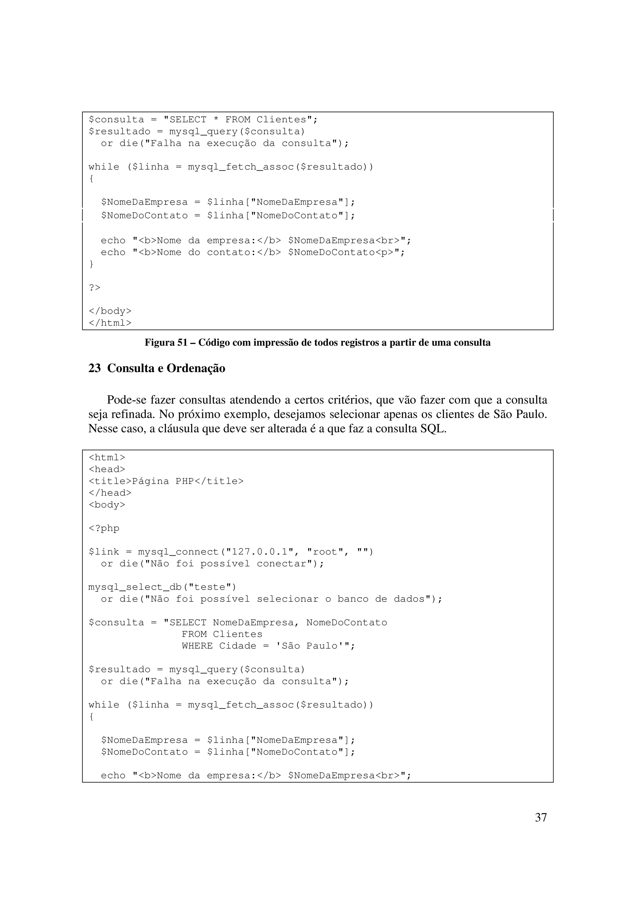 37
$consulta = "SELECT * FROM Clientes";
$resultado = mysql_query($consulta)
or die("Falha na execução da consulta");
while ($linha = mysql_fetch_assoc($resultado))
{
$NomeDaEmpresa = $linha["NomeDaEmpresa"];
$NomeDoContato = $linha["NomeDoContato"];
echo "<b>Nome da empresa:</b> $NomeDaEmpresa<br>";
echo "<b>Nome do contato:</b> $NomeDoContato<p>";
}
?>
</body>
</html>
Figura 51 – Código com impressão de todos registros a partir de uma consulta
23 Consulta e Ordenação
Pode-se fazer consultas atendendo a certos critérios, que vão fazer com que a consulta
seja refinada. No próximo exemplo, desejamos selecionar apenas os clientes de São Paulo.
Nesse caso, a cláusula que deve ser alterada é a que faz a consulta SQL.
<html>
<head>
<title>Página PHP</title>
</head>
<body>
<?php
$link = mysql_connect("127.0.0.1", "root", "")
or die("Não foi possível conectar");
mysql_select_db("teste")
or die("Não foi possível selecionar o banco de dados");
$consulta = "SELECT NomeDaEmpresa, NomeDoContato
FROM Clientes
WHERE Cidade = 'São Paulo'";
$resultado = mysql_query($consulta)
or die("Falha na execução da consulta");
while ($linha = mysql_fetch_assoc($resultado))
{
$NomeDaEmpresa = $linha["NomeDaEmpresa"];
$NomeDoContato = $linha["NomeDoContato"];
echo "<b>Nome da empresa:</b> $NomeDaEmpresa<br>";
 