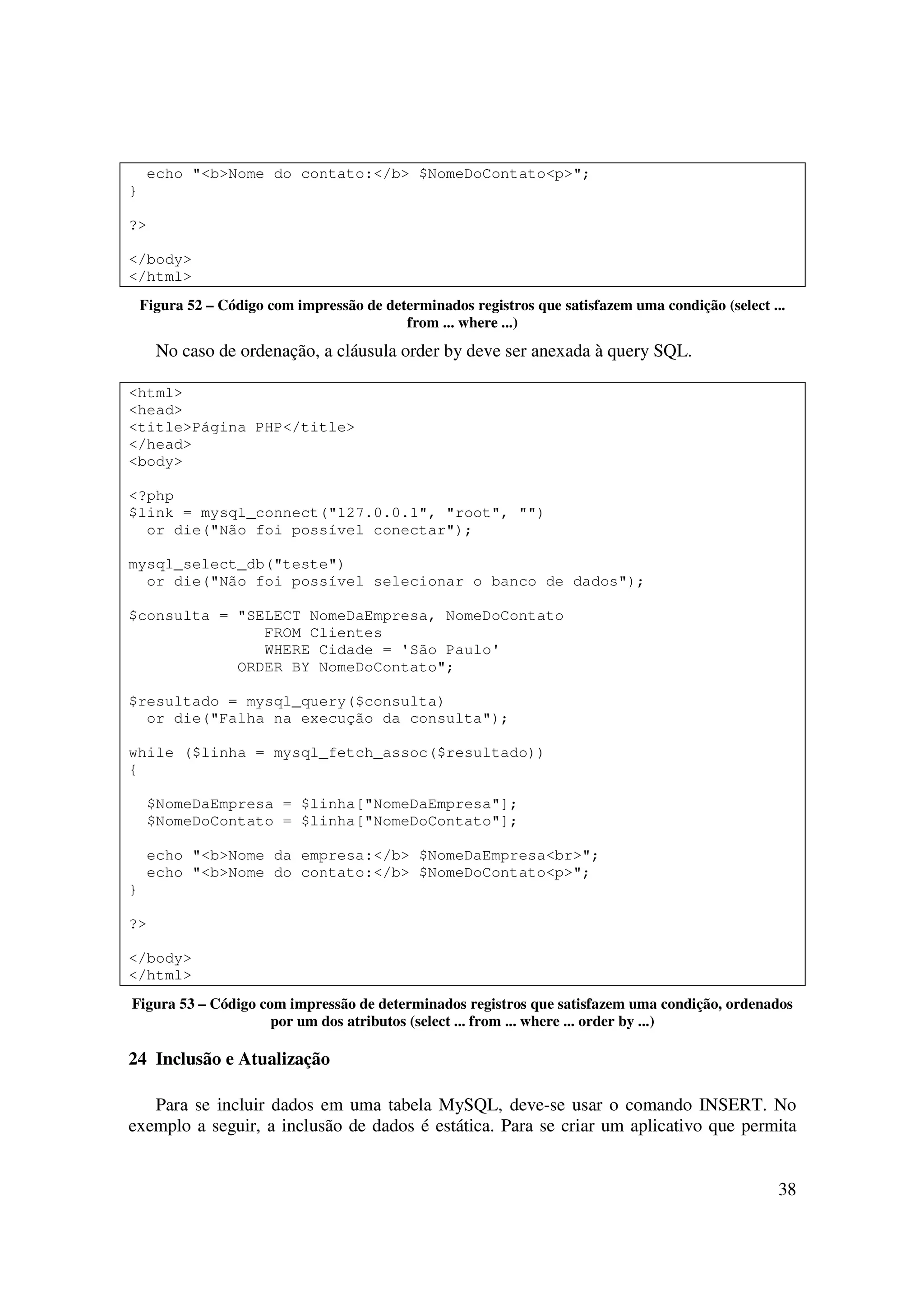 38
echo "<b>Nome do contato:</b> $NomeDoContato<p>";
}
?>
</body>
</html>
Figura 52 – Código com impressão de determinados registros que satisfazem uma condição (select ...
from ... where ...)
No caso de ordenação, a cláusula order by deve ser anexada à query SQL.
<html>
<head>
<title>Página PHP</title>
</head>
<body>
<?php
$link = mysql_connect("127.0.0.1", "root", "")
or die("Não foi possível conectar");
mysql_select_db("teste")
or die("Não foi possível selecionar o banco de dados");
$consulta = "SELECT NomeDaEmpresa, NomeDoContato
FROM Clientes
WHERE Cidade = 'São Paulo'
ORDER BY NomeDoContato";
$resultado = mysql_query($consulta)
or die("Falha na execução da consulta");
while ($linha = mysql_fetch_assoc($resultado))
{
$NomeDaEmpresa = $linha["NomeDaEmpresa"];
$NomeDoContato = $linha["NomeDoContato"];
echo "<b>Nome da empresa:</b> $NomeDaEmpresa<br>";
echo "<b>Nome do contato:</b> $NomeDoContato<p>";
}
?>
</body>
</html>
Figura 53 – Código com impressão de determinados registros que satisfazem uma condição, ordenados
por um dos atributos (select ... from ... where ... order by ...)
24 Inclusão e Atualização
Para se incluir dados em uma tabela MySQL, deve-se usar o comando INSERT. No
exemplo a seguir, a inclusão de dados é estática. Para se criar um aplicativo que permita
 