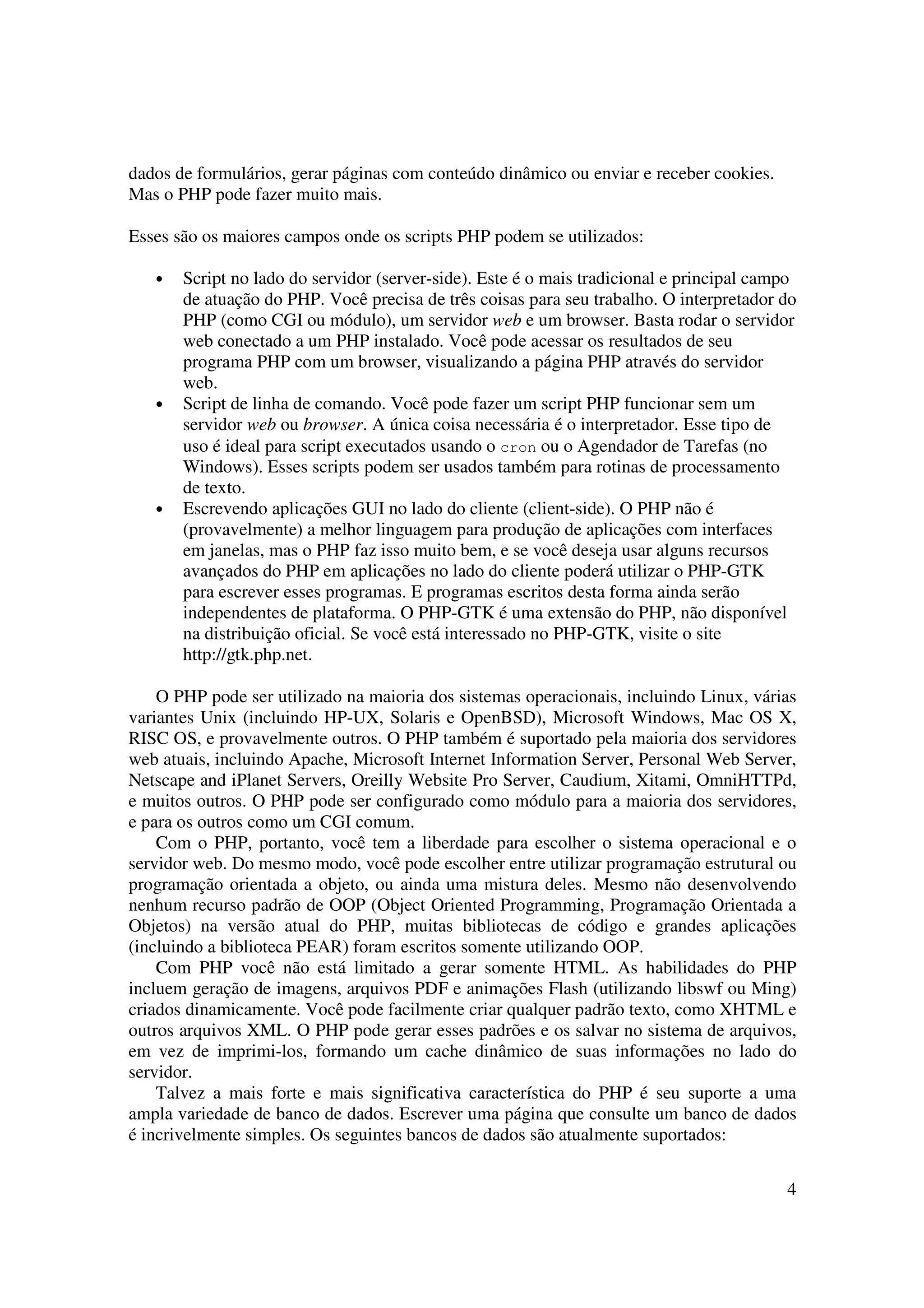 4
dados de formulários, gerar páginas com conteúdo dinâmico ou enviar e receber cookies.
Mas o PHP pode fazer muito mais.
Esses são os maiores campos onde os scripts PHP podem se utilizados:
• Script no lado do servidor (server-side). Este é o mais tradicional e principal campo
de atuação do PHP. Você precisa de três coisas para seu trabalho. O interpretador do
PHP (como CGI ou módulo), um servidor web e um browser. Basta rodar o servidor
web conectado a um PHP instalado. Você pode acessar os resultados de seu
programa PHP com um browser, visualizando a página PHP através do servidor
web.
• Script de linha de comando. Você pode fazer um script PHP funcionar sem um
servidor web ou browser. A única coisa necessária é o interpretador. Esse tipo de
uso é ideal para script executados usando o cron ou o Agendador de Tarefas (no
Windows). Esses scripts podem ser usados também para rotinas de processamento
de texto.
• Escrevendo aplicações GUI no lado do cliente (client-side). O PHP não é
(provavelmente) a melhor linguagem para produção de aplicações com interfaces
em janelas, mas o PHP faz isso muito bem, e se você deseja usar alguns recursos
avançados do PHP em aplicações no lado do cliente poderá utilizar o PHP-GTK
para escrever esses programas. E programas escritos desta forma ainda serão
independentes de plataforma. O PHP-GTK é uma extensão do PHP, não disponível
na distribuição oficial. Se você está interessado no PHP-GTK, visite o site
http://gtk.php.net.
O PHP pode ser utilizado na maioria dos sistemas operacionais, incluindo Linux, várias
variantes Unix (incluindo HP-UX, Solaris e OpenBSD), Microsoft Windows, Mac OS X,
RISC OS, e provavelmente outros. O PHP também é suportado pela maioria dos servidores
web atuais, incluindo Apache, Microsoft Internet Information Server, Personal Web Server,
Netscape and iPlanet Servers, Oreilly Website Pro Server, Caudium, Xitami, OmniHTTPd,
e muitos outros. O PHP pode ser configurado como módulo para a maioria dos servidores,
e para os outros como um CGI comum.
Com o PHP, portanto, você tem a liberdade para escolher o sistema operacional e o
servidor web. Do mesmo modo, você pode escolher entre utilizar programação estrutural ou
programação orientada a objeto, ou ainda uma mistura deles. Mesmo não desenvolvendo
nenhum recurso padrão de OOP (Object Oriented Programming, Programação Orientada a
Objetos) na versão atual do PHP, muitas bibliotecas de código e grandes aplicações
(incluindo a biblioteca PEAR) foram escritos somente utilizando OOP.
Com PHP você não está limitado a gerar somente HTML. As habilidades do PHP
incluem geração de imagens, arquivos PDF e animações Flash (utilizando libswf ou Ming)
criados dinamicamente. Você pode facilmente criar qualquer padrão texto, como XHTML e
outros arquivos XML. O PHP pode gerar esses padrões e os salvar no sistema de arquivos,
em vez de imprimi-los, formando um cache dinâmico de suas informações no lado do
servidor.
Talvez a mais forte e mais significativa característica do PHP é seu suporte a uma
ampla variedade de banco de dados. Escrever uma página que consulte um banco de dados
é incrivelmente simples. Os seguintes bancos de dados são atualmente suportados:
 