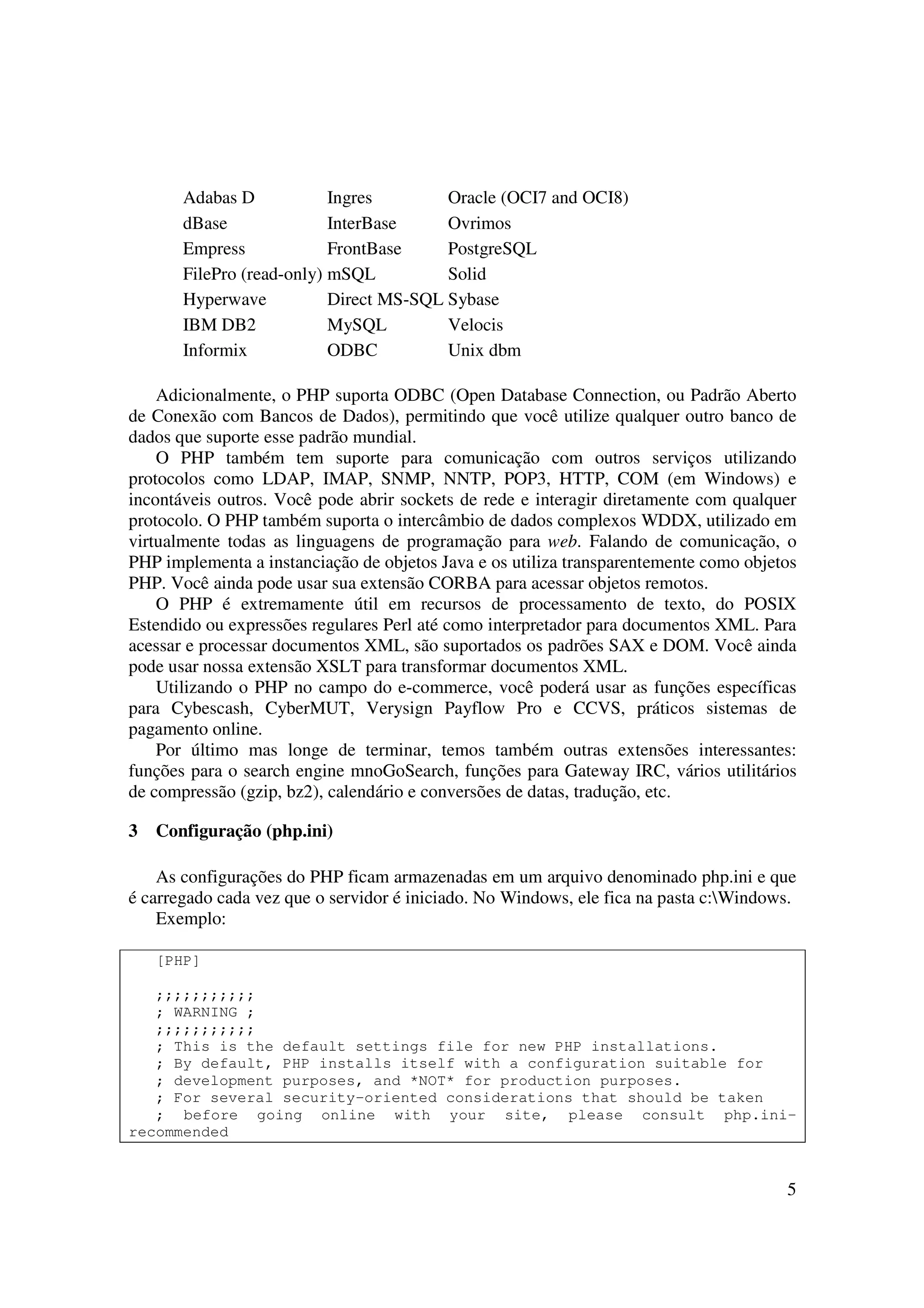 5
Adabas D Ingres Oracle (OCI7 and OCI8)
dBase InterBase Ovrimos
Empress FrontBase PostgreSQL
FilePro (read-only) mSQL Solid
Hyperwave Direct MS-SQL Sybase
IBM DB2 MySQL Velocis
Informix ODBC Unix dbm
Adicionalmente, o PHP suporta ODBC (Open Database Connection, ou Padrão Aberto
de Conexão com Bancos de Dados), permitindo que você utilize qualquer outro banco de
dados que suporte esse padrão mundial.
O PHP também tem suporte para comunicação com outros serviços utilizando
protocolos como LDAP, IMAP, SNMP, NNTP, POP3, HTTP, COM (em Windows) e
incontáveis outros. Você pode abrir sockets de rede e interagir diretamente com qualquer
protocolo. O PHP também suporta o intercâmbio de dados complexos WDDX, utilizado em
virtualmente todas as linguagens de programação para web. Falando de comunicação, o
PHP implementa a instanciação de objetos Java e os utiliza transparentemente como objetos
PHP. Você ainda pode usar sua extensão CORBA para acessar objetos remotos.
O PHP é extremamente útil em recursos de processamento de texto, do POSIX
Estendido ou expressões regulares Perl até como interpretador para documentos XML. Para
acessar e processar documentos XML, são suportados os padrões SAX e DOM. Você ainda
pode usar nossa extensão XSLT para transformar documentos XML.
Utilizando o PHP no campo do e-commerce, você poderá usar as funções específicas
para Cybescash, CyberMUT, Verysign Payflow Pro e CCVS, práticos sistemas de
pagamento online.
Por último mas longe de terminar, temos também outras extensões interessantes:
funções para o search engine mnoGoSearch, funções para Gateway IRC, vários utilitários
de compressão (gzip, bz2), calendário e conversões de datas, tradução, etc.
3 Configuração (php.ini)
As configurações do PHP ficam armazenadas em um arquivo denominado php.ini e que
é carregado cada vez que o servidor é iniciado. No Windows, ele fica na pasta c:Windows.
Exemplo:
[PHP]
;;;;;;;;;;;
; WARNING ;
;;;;;;;;;;;
; This is the default settings file for new PHP installations.
; By default, PHP installs itself with a configuration suitable for
; development purposes, and *NOT* for production purposes.
; For several security-oriented considerations that should be taken
; before going online with your site, please consult php.ini-
recommended
 