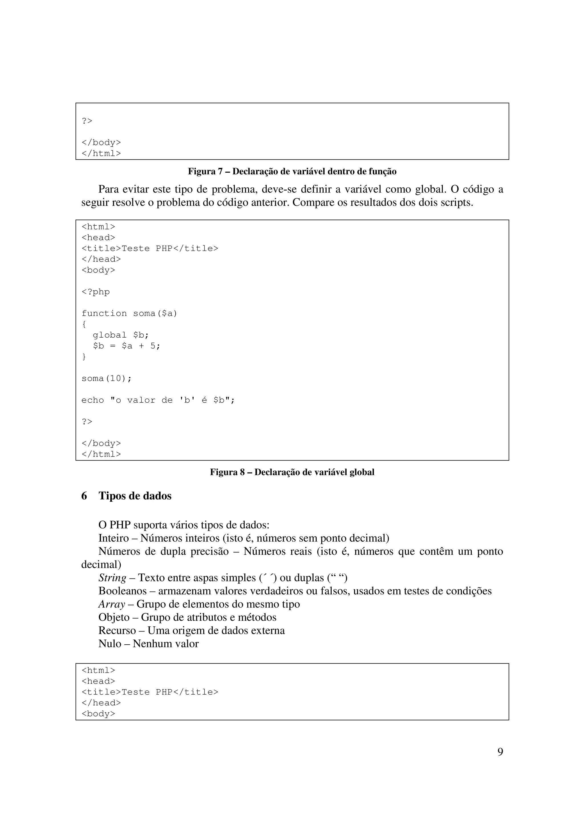 9
?>
</body>
</html>
Figura 7 – Declaração de variável dentro de função
Para evitar este tipo de problema, deve-se definir a variável como global. O código a
seguir resolve o problema do código anterior. Compare os resultados dos dois scripts.
<html>
<head>
<title>Teste PHP</title>
</head>
<body>
<?php
function soma($a)
{
global $b;
$b = $a + 5;
}
soma(10);
echo "o valor de 'b' é $b";
?>
</body>
</html>
Figura 8 – Declaração de variável global
6 Tipos de dados
O PHP suporta vários tipos de dados:
Inteiro – Números inteiros (isto é, números sem ponto decimal)
Números de dupla precisão – Números reais (isto é, números que contêm um ponto
decimal)
String – Texto entre aspas simples (´ ´) ou duplas (“ “)
Booleanos – armazenam valores verdadeiros ou falsos, usados em testes de condições
Array – Grupo de elementos do mesmo tipo
Objeto – Grupo de atributos e métodos
Recurso – Uma origem de dados externa
Nulo – Nenhum valor
<html>
<head>
<title>Teste PHP</title>
</head>
<body>
 