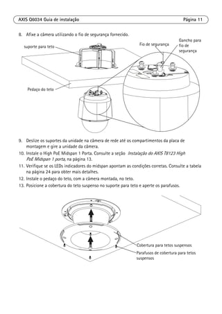 AXIS Q6034 Guia de instalação Página 11
8. Afixe a câmera utilizando o fio de segurança fornecido.
9. Deslize os suportes da unidade na câmera de rede até os compartimentos da placa de
montagem e gire a unidade da câmera.
10. Instale o High PoE Midspan 1 Porta. Consulte a seção Instalação do AXIS T8123 High
PoE Midspan 1 porta, na página 13.
11. Verifique se os LEDs indicadores do midspan apontam as condições corretas. Consulte a tabela
na página 24 para obter mais detalhes.
12. Instale o pedaço do teto, com a câmera montada, no teto.
13. Posicione a cobertura do teto suspenso no suporte para teto e aperte os parafusos.
Fio de segurança
Pedaço do teto
suporte para teto
Gancho para
fio de
segurança
Cobertura para tetos suspensos
Parafusos de cobertura para tetos
suspensos
 