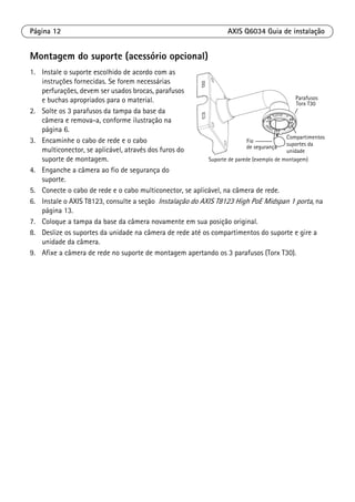 Página 12 AXIS Q6034 Guia de instalação
Montagem do suporte (acessório opcional)
1. Instale o suporte escolhido de acordo com as
instruções fornecidas. Se forem necessárias
perfurações, devem ser usados brocas, parafusos
e buchas apropriados para o material.
2. Solte os 3 parafusos da tampa da base da
câmera e remova-a, conforme ilustração na
página 6.
3. Encaminhe o cabo de rede e o cabo
multiconector, se aplicável, através dos furos do
suporte de montagem.
4. Enganche a câmera ao fio de segurança do
suporte.
5. Conecte o cabo de rede e o cabo multiconector, se aplicável, na câmera de rede.
6. Instale o AXIS T8123, consulte a seção Instalação do AXIS T8123 High PoE Midspan 1 porta, na
página 13.
7. Coloque a tampa da base da câmera novamente em sua posição original.
8. Deslize os suportes da unidade na câmera de rede até os compartimentos do suporte e gire a
unidade da câmera.
9. Afixe a câmera de rede no suporte de montagem apertando os 3 parafusos (Torx T30).
Suporte de parede (exemplo de montagem)
Fio
de segurança
Compartimentos
Torx T30
Parafusos
suportes da
unidade
 