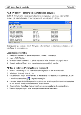 AXIS Q6034 Guia de instalação Página 15
AXIS IP Utility - câmera única/instalação pequena
O AXIS IP Utility localiza e exibe automaticamente os dispositivos Axis na sua rede. Também é
possível usar o aplicativo para atribuir manualmente um endereço IP estático.
O computador que executa o Axis IP Utility deve estar localizado no mesmo segmento de rede (sub-
rede física) da câmera de rede.
Localização automática
1. Verifique se a câmera de rede está conectada à rede e à alimentação.
2. Inicie o AXIS IP Utility.
3. Quando a câmera for exibida na janela, clique duas vezes para abrir sua página inicial.
4. Consulte a página 17 para obter instruções sobre como atribuir a senha.
Atribua o endereço IP manualmente (opcional)
1. Obtenha um endereço IP não usado no mesmo segmento de rede do computador.
2. Selecione a câmera de rede na lista.
3. Clique no botão Assign new IP address to the selected device (Atribuir novo endereço IP para
o dispositivo selecionado) e digite o endereço IP.
4. Clique em Assign (Atribuir) e siga as instruções na tela. A câmera precisará ser reiniciada dentro
de dois minutos para que o novo endereço IP seja definido.
5. Clique no botão Home Page (Página inicial) para acessar as páginas da web da câmera.
6. Consulte a página 17 para obter instruções sobre como definir a senha.
 