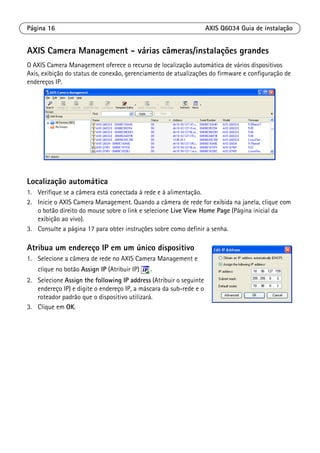 Página 16 AXIS Q6034 Guia de instalação
AXIS Camera Management - várias câmeras/instalações grandes
O AXIS Camera Management oferece o recurso de localização automática de vários dispositivos
Axis, exibição do status de conexão, gerenciamento de atualizações do firmware e configuração de
endereços IP.
Localização automática
1. Verifique se a câmera está conectada à rede e à alimentação.
2. Inicie o AXIS Camera Management. Quando a câmera de rede for exibida na janela, clique com
o botão direito do mouse sobre o link e selecione Live View Home Page (Página inicial da
exibição ao vivo).
3. Consulte a página 17 para obter instruções sobre como definir a senha.
Atribua um endereço IP em um único dispositivo
1. Selecione a câmera de rede no AXIS Camera Management e
clique no botão Assign IP (Atribuir IP) .
2. Selecione Assign the following IP address (Atribuir o seguinte
endereço IP) e digite o endereço IP, a máscara da sub-rede e o
roteador padrão que o dispositivo utilizará.
3. Clique em OK.
 