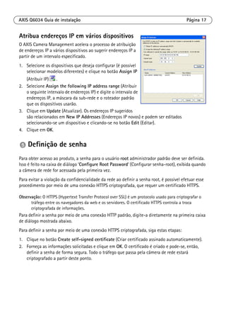 AXIS Q6034 Guia de instalação Página 17
Atribua endereços IP em vários dispositivos
O AXIS Camera Management acelera o processo de atribuição
de endereços IP a vários dispositivos ao sugerir endereços IP a
partir de um intervalo especificado.
1. Selecione os dispositivos que deseja configurar (é possível
selecionar modelos diferentes) e clique no botão Assign IP
(Atribuir IP) .
2. Selecione Assign the following IP address range (Atribuir
o seguinte intervalo de endereços IP) e digite o intervalo de
endereços IP, a máscara da sub-rede e o roteador padrão
que os dispositivos usarão.
3. Clique em Update (Atualizar). Os endereços IP sugeridos
são relacionados em New IP Addresses (Endereços IP novos) e podem ser editados
selecionando-se um dispositivo e clicando-se no botão Edit (Editar).
4. Clique em OK.
Definição de senha
Para obter acesso ao produto, a senha para o usuário root administrador padrão deve ser definida.
Isso é feito na caixa de diálogo ‘Configure Root Password’ (Configurar senha-root), exibida quando
a câmera de rede for acessada pela primeira vez.
Para evitar a violação da confidencialidade da rede ao definir a senha root, é possível efetuar esse
procedimento por meio de uma conexão HTTPS criptografada, que requer um certificado HTTPS.
Observação: O HTTPS (Hypertext Transfer Protocol over SSL) é um protocolo usado para criptografar o
tráfego entre os navegadores da web e os servidores. O certificado HTTPS controla a troca
criptografada de informações.
Para definir a senha por meio de uma conexão HTTP padrão, digite-a diretamente na primeira caixa
de diálogo mostrada abaixo.
Para definir a senha por meio de uma conexão HTTPS criptografada, siga estas etapas:
1. Clique no botão Create self-signed certificate (Criar certificado assinado automaticamente).
2. Forneça as informações solicitadas e clique em OK. O certificado é criado e pode-se, então,
definir a senha de forma segura. Todo o tráfego que passa pela câmera de rede estará
criptografado a partir deste ponto.
 