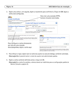 Página 18 AXIS Q6034 Guia de instalação
3. Digite uma senha e, em seguida, digite-a novamente para confirmá-la. Clique em OK. Agora a
senha está configurada.
4. Para efetuar o login, digite root no nome do usuário na caixa de diálogo, conforme solicitado.
Observação:Não é possível excluir o nome do usuário root administrador padrão.
5. Digite a senha conforme definido acima e clique em OK.
Observação:Se a senha for perdida, a câmera deverá ser redefinida para as configurações padrão de
fábrica. Consulte a página 25.
Para configurar a senha diretamente
por meio de uma conexão
descriptografada, digite a senha aqui.
Para criar uma conexão HTTPS,
comece clicando neste botão.
 
