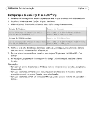 AXIS Q6034 Guia de instalação Página 21
Configuração do endereço IP com ARP/Ping
1. Obtenha um endereço IP no mesmo segmento de rede ao qual o computador está conectado.
2. Localize o número de série (S/N) na etiqueta da câmera.
3. Abra um prompt de comando no computador e digite os seguintes comandos:
4. Verifique se o cabo de rede está conectado à câmera e, em seguida, inicie/reinicie a câmera
desconectando e reconectando a alimentação.
5. Feche o prompt de comando ao visualizar a mensagem ‘Resposta de 192.168.0.125: ...’ ou
similar.
6. No navegador, digite http://<endereço IP> no campo Local/Endereço e pressione Enter no
teclado.
Observações:
• Para abrir um prompt de comando no Windows: no menu Iniciar, selecione Executar... e digite cmd.
Clique em OK.
• Para usar o comando ARP no Windows Vista, clique com o botão direito do mouse no ícone do
prompt de comando e selecione Executar como administrador.
• Para usar o comando ARP em um computador Mac OS X, use o utilitário Terminal em Application >
Utilities.
Sintaxe do Windows: Exemplo do Windows:
arp -s <Endereço IP> <Número de série>
ping -l 408 -t <Endereço IP>
arp -s 192.168.0.125 00-40-8c-18-10-00
ping -l 408 -t 192.168.0.125
Sintaxe do UNIX/Linux/Mac: Exemplo do UNIX/Linux/Mac:
arp -s <Endereço IP> <Número de série> temp
ping -s 408 <Endereço IP>
arp -s 192.168.0.125 00:40:8c:18:10:00 temp
ping -s 408 192.168.0.125
 