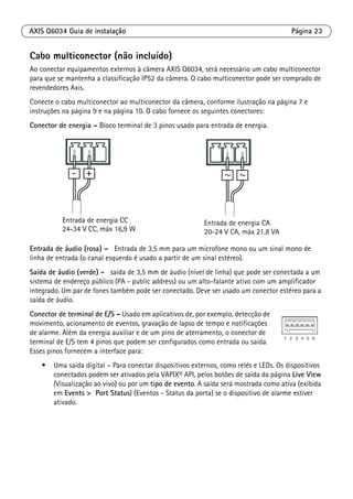 AXIS Q6034 Guia de instalação Página 23
Cabo multiconector (não incluído)
Ao conectar equipamentos externos à câmera AXIS Q6034, será necessário um cabo multiconector
para que se mantenha a classificação IP52 da câmera. O cabo multiconector pode ser comprado de
revendedores Axis.
Conecte o cabo multiconector ao multiconector da câmera, conforme ilustração na página 7 e
instruções na página 9 e na página 10. O cabo fornece os seguintes conectores:
Conector de energia – Bloco terminal de 3 pinos usado para entrada de energia.
Entrada de áudio (rosa) – Entrada de 3,5 mm para um microfone mono ou um sinal mono de
linha de entrada (o canal esquerdo é usado a partir de um sinal estéreo).
Saída de áudio (verde) - saída de 3,5 mm de áudio (nível de linha) que pode ser conectada a um
sistema de endereço público (PA - public address) ou um alto-falante ativo com um amplificador
integrado. Um par de fones também pode ser conectado. Deve ser usado um conector estéreo para a
saída de áudio.
Conector de terminal de E/S – Usado em aplicativos de, por exemplo, detecção de
movimento, acionamento de eventos, gravação de lapso de tempo e notificações
de alarme. Além da energia auxiliar e de um pino de aterramento, o conector de
terminal de E/S tem 4 pinos que podem ser configurados como entrada ou saída.
Esses pinos fornecem a interface para:
• Uma saída digital – Para conectar dispositivos externos, como relés e LEDs. Os dispositivos
conectados podem ser ativados pela VAPIX® API, pelos botões de saída da página Live View
(Visualização ao vivo) ou por um tipo de evento. A saída será mostrada como ativa (exibida
em Events > Port Status) (Eventos - Status da porta) se o dispositivo de alarme estiver
ativado.
Entrada de energia CC
24-34 V CC, máx 16,9 W
Entrada de energia CA
20-24 V CA, máx 21,8 VA
 