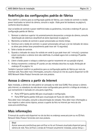 AXIS Q6034 Guia de instalação Página 25
Redefinição das configurações padrão de fábrica
Para redefinir a câmera para as configuração padrão de fábrica, use o botão de controle e o botão
power localizados na lateral da câmera, consulte a seção Visão geral do hardware, na página 6,
conforme descrito abaixo:
Usar os botões de controle e power redefinirá todos os parâmetros, incluindo o endereço IP, para as
configuração padrão de fábrica:
1. Remover a cobertura superior irá automaticamente desconectar a energia da câmera, consulte
Substituição da cobertura clara/fumê do dome (opcional), na página 8.
2. Mantenha os botões de controle e power pressionados ao mesmo tempo.
3. Continue com o botão de controle e o power pressionados até que a cor do indicador de status
se altere para âmbar (esse procedimento pode levar até 15 segundos).
4. Solte o botão de controle.
5. Quando o indicador de status for exibido em verde (o que pode levar até 1 minuto), o processo
estará concluído e a câmera terá sido redefinida. A unidade agora tem o endereço IP padrão
192.168.0.90
6. Libere o botão power e coloque a cobertura superior novamente em sua posição original.
7. Atribua novamente o endereço IP usando um dos métodos descritos na seção Atribuição de
endereço IP, na página 14.
Também é possível redefinir os parâmetros para as configuração padrão de fábrica por meio da
interface web. Para obter mais informações, consulte o manual on-line do usuário disponível no CD
AXIS Network Video Product fornecido com este produto.
Acesso à câmera a partir da Internet
Após instalada, a câmera de rede poderá ser acessada na rede local (LAN). Para acessar a câmera
pela Internet, os roteadores da rede devem estar configurados para permitir o tráfego de entrada, o
que normalmente é realizado em uma porta específica.
• Porta HTTP (porta padrão 80) para visualização e configuração.
• Porta RTSP (porta padrão 554) para visualização de fluxos de vídeo H.264.
Para obter mais instruções, consulte a documentação do roteador. Para obter mais informações a
esse respeito e sobre outros tópicos, acesse o suporte da Axis na Internet por meio do site
www.axis.com/techsup.
Mais informações
O manual do usuário está disponível no site da Axis no endereço www.axis.com ou no CD Axis
Network Video Product fornecido com esse produto.
Dica!
Acesse www.axis.com/techsup para verificar se há um firmware atualizado disponível para a
câmera de rede. Para verificar a versão de firmware atualmente instalada, acesse Setup >
 