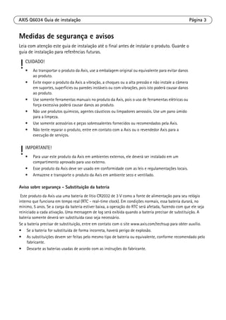 AXIS Q6034 Guia de instalação Página 3
Medidas de segurança e avisos
Leia com atenção este guia de instalação até o final antes de instalar o produto. Guarde o
guia de instalação para referências futuras.
Aviso sobre segurança - Substituição da bateria
Este produto da Axis usa uma bateria de lítio CR2032 de 3 V como a fonte de alimentação para seu relógio
interno que funciona em tempo real (RTC - real-time clock). Em condições normais, essa bateria durará, no
mínimo, 5 anos. Se a carga da bateria estiver baixa, a operação do RTC será afetada, fazendo com que ele seja
reiniciado a cada ativação. Uma mensagem de log será exibida quando a bateria precisar de substituição. A
bateria somente deverá ser substituída caso seja necessário.
Se a bateria precisar de substituição, entre em contato com o site www.axis.com/techsup para obter auxílio.
• Se a bateria for substituída de forma incorreta, haverá perigo de explosão.
• As substituições devem ser feitas pelo mesmo tipo de bateria ou equivalente, conforme recomendado pelo
fabricante.
• Descarte as baterias usadas de acordo com as instruções do fabricante.
! CUIDADO!
• Ao transportar o produto da Axis, use a embalagem original ou equivalente para evitar danos
ao produto.
• Evite expor o produto da Axis a vibração, a choques ou a alta pressão e não instale a câmera
em suportes, superfícies ou paredes instáveis ou com vibrações, pois isto poderá causar danos
ao produto.
• Use somente ferramentas manuais no produto da Axis, pois o uso de ferramentas elétricas ou
força excessiva poderá causar danos ao produto.
• Não use produtos químicos, agentes cáusticos ou limpadores aerossóis. Use um pano úmido
para a limpeza.
• Use somente acessórios e peças sobressalentes fornecidos ou recomendados pela Axis.
• Não tente reparar o produto, entre em contato com a Axis ou o revendedor Axis para a
execução de serviços.
! IMPORTANTE!
• Para usar este produto da Axis em ambientes externos, ele deverá ser instalado em um
compartimento aprovado para uso externo.
• Esse produto da Axis deve ser usado em conformidade com as leis e regulamentações locais.
• Armazene e transporte o produto da Axis em ambiente seco e ventilado.
 