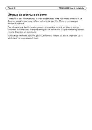 Página 4 AXIS Q6034 Guia de instalação
Limpeza da cobertura do dome
Tome cuidado para não arranhar ou danificar a cobertura do dome. Não limpe a cobertura de um
dome que pareça limpa e nunca realize o polimento da superfície. A limpeza excessiva pode
danificar a superfície.
Para a limpeza geral da cobertura de um dome, recomenda-se o uso de um sabão neutro sem
solventes e não-abrasivo ou detergente com água e um pano macio. Enxágüe bem com água limpa
e morna. Seque com um pano macio.
Nunca utilize detergentes abrasivos, gasolina, benzeno ou acetona, etc. e evite limpar com luz do
sol direta ou em temperaturas elevadas.
 